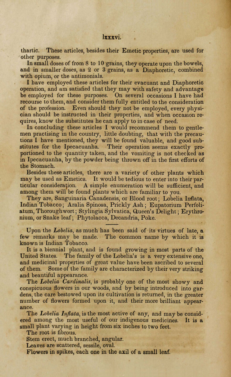 thartic. These articles, besides their Emetic properties, are used for other purposes. In small doses of from 8 to 10 grains, they operate upon the bowels, and in smaller doses, as 2 or 3 grains, as a Diaphoretic, combined with opium, or the antimonials. I have employed these articles for their evacuant and Diaphoretic operation, and am satisfied that they may with safety and advantage be employed for these purposes. On several occasions I have had recourse to them, and consider them fully entitled to the consideration of the profession. Even should they not be employed, every physi- cian should be instructed in their properties, and when occasion re- quires, know the substitutes he can apply to in case of need. In concluding these articles I would recommend them to gentle- men practising in the country, little doubting, that with the precau- tions I have mentioned, they will be found valuable, and good sub- stitutes for the Ipecacuanha. Their operation seems exactly pro- portioned to the quantity taken, and the vomiting is not checked as in Ipecacuanha, by the powder being thrown off in the first efforts of the Stomach. Besides these articles, there are a variety of other plants which may be used as Emetics. It would be tedious to enter into their par- ticular consideration. A simple enumeration will be sufficient, and among them will be found plants which are familiar to you. They are, Sanguinaria Canadensis, or Blood root; Lobelia Inflata, Indian Tobacco; Aralia Spinosa, Prickly Ash ; Eupatorium Perfoli- atum, Thorough wort; Stylingia Sylvatica, Glueen's Delight; Erythro- nium, or Snake leaf; Phytolacca, Decandria, Poke. Upon the Lobelia, as much has been said of its virtues of late, a few remarks may be made. The common name by which it is known is Indian Tobacco. It is a biennial plant, and is found growing in most parts of the United States. The family of the Lobelia's is a very extensive one, and medicinal properties of great value have been ascribed to several of them. Some of the family are characterized by their very striking and beautiful appearance. The Lobelia Cardinalis, is probably one of the most showy and conspicuous flowers in our woods, and by being introduced into gar- dens, the care bestowed upon its cultivation is returned, in the greater number of flowers formed upon it, and their more brilliant appear- ance. The Lobelia Inflata, is the most active of any, and may be consid- ered among the most useful of our indigenous medicines. It is a small plant varying in height from six inches to two feet. The root is fibrous. Stem erect, much branched, angular. Leaves are scattered, sessile, oval. Flowers in spikes, each one in the axil of a small leaf.