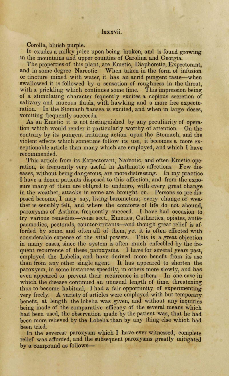 Corolla, bluish purple. It exudes a milky juice upon being broken, and is found growing in the mountains and upper counties of Carolina and Georgia. The properties of this plant, are Emetic, Diaphoretic, Expectorant, and in some degree Narcotic. When taken in the form of infusion or tincture mixed with water, it has an acrid pungent taste—when swallowed it is followed by a sensation of roughness in the throat, with a prickling which continues some time. This impression being of a stimulating character fequently excites a copious secretion of salivary and mucous fluids, with hawking and a more free expecto- ration. In the Stomach hausea is excited, and when in large doses, vomiting frequently succeeds. As an Emetic it is not distinguished by any peculiarity of opera- tion which would render it particularly worthy of attention. On the contrary by its pungent irritating action upon the Stomach, and the violent effects which sometime follow its use, it becomes a more ex- ceptionable article than many which are employed, and which I have recommended. This article from its Expectorant, Narcotic, and often Emetic ope- ration, is frequently very useful in Asthmatic affections. Few dis- eases, without being dangerous, are more distressing. In my practice I have a dozen patients disposed to this affection, and from the expo- sure many of them are obliged to undergo, with every great change in the weather, attacks in some are brought on. Persons so pre-dis- posed become, I may say, living, barometers; every change of wea- ther is sensibly felt, and where the comforts of life do not abound, paroxysms of Asthma frequently succeed. I have had occasion to try various remedies—venae sect., Emetics, Cathartics, opiates, antis- pasmodics, pectorals, counter-irritants—and though great relief is af- forded by some, and often all of them, yet it is often effected with considerable expense of the vital powers. This is a great objection in many cases, since the system is often much enfeebled by the fre- quent recurrence of these, paroxysms. I have for several years past, employed the Lobelia, and have derived more benefit from its use than from any other single agent. It has appeared to shorten the paroxysm, in some instances speedily, in others more slowly, and has even appeared to prevent their recurrence in others. In one case in which the disease continued an unusual length of time, threatening thus to become habitual, I had a fair opportunity of experimenting very freely. A variety of articles were employed with but temporary benefit, at length the lobelia was given, and without any inquiries being made of the comparative efficacy of the several means which had been used, the observation made by the patient was, that he had been more relieved by the Lobelia than by any thing else which had been tried. In the severest paroxysm which I have ever witnessed, complete relief was afforded, and the subsequent paroxysms greatly mitigated by a compound as follows