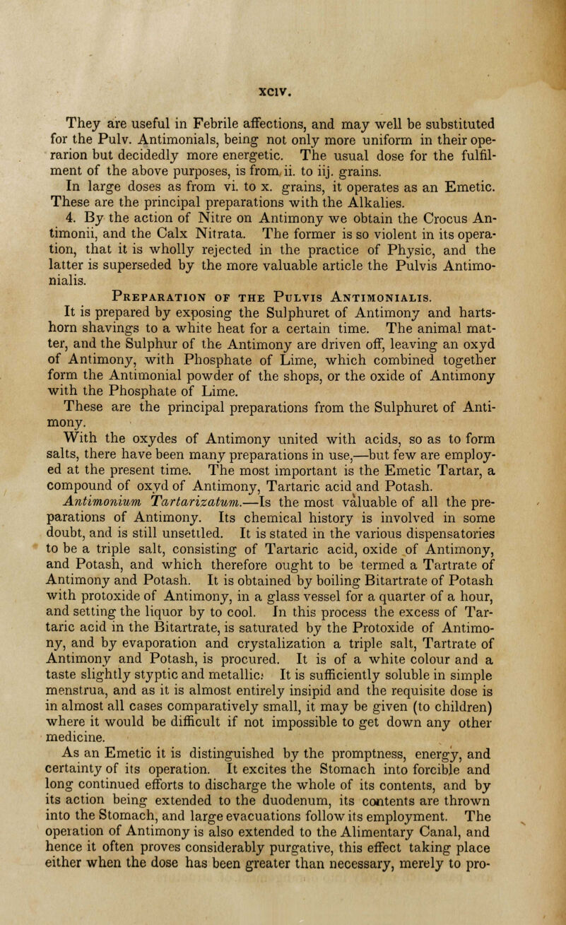 They are useful in Febrile affections, and may well be substituted for the Pulv. Antimonials, being not only more uniform in their ope- rarion but decidedly more energetic. The usual dose for the fulfil- ment of the above purposes, is from, ii. to iij. grains. In large doses as from vi. to x. grains, it operates as an Emetic. These are the principal preparations with the Alkalies. 4. By the action of Nitre on Antimony we obtain the Crocus An- timonii, and the Calx Nitrata. The former is so violent in its opera- tion, that it is wholly rejected in the practice of Physic, and the latter is superseded by the more valuable article the Pulvis Antimo- nialis. Preparation of the Pulvis Antimonialis. It is prepared by exposing the Sulphuret of Antimony and harts- horn shavings to a white heat for a certain time. The animal mat- ter, and the Sulphur of the Antimony are driven off, leaving an oxyd of Antimony, with Phosphate of Lime, which combined together form the Antimonial powder of the shops, or the oxide of Antimony with the Phosphate of Lime. These are the principal preparations from the Sulphuret of Anti- mony. With the oxydes of Antimony united with acids, so as to form salts, there have been many preparations in use,—but few are employ- ed at the present time, The most important is the Emetic Tartar, a compound of oxyd of Antimony, Tartaric acid and Potash. Antimonium Tartarizatum.—Is the most valuable of all the pre- parations of Antimony. Its chemical history is involved in some doubt, and is still unsettled. It is stated in the various dispensatories to be a triple salt, consisting of Tartaric acid, oxide of Antimony, and Potash, and which therefore ought to be termed a Tartrate of Antimony and Potash. It is obtained by boiling Bitartrate of Potash with protoxide of Antimony, in a glass vessel for a quarter of a hour, and setting the liquor by to cool. In this process the excess of Tar- taric acid in the Bitartrate, is saturated by the Protoxide of Antimo- ny, and by evaporation and crystalization a triple salt, Tartrate of Antimony and Potash, is procured. It is of a white colour and a taste slightly styptic and metallic; It is sufficiently soluble in simple menstrua, and as it is almost entirely insipid and the requisite dose is in almost all cases comparatively small, it may be given (to children) where it would be difficult if not impossible to get down any other medicine. As an Emetic it is distinguished by the promptness, energy, and certainty of its operation. It excites the Stomach into forcible and long continued efforts to discharge the whole of its contents, and by its action being extended to the duodenum, its contents are thrown into the Stomach, and large evacuations follow its employment. The operation of Antimony is also extended to the Alimentary Canal, and hence it often proves considerably purgative, this effect taking place either when the dose has been greater than necessary, merely to pro-