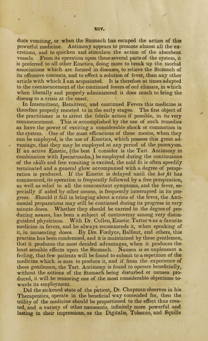 duce vomiting, or when the Stomach has escaped the action of this powerful medicine. Antimony appears to promote almost all the ex- cretions, and to quicken and stimulate the action of the absorbent vessels. From its operation upon these several parts of the system, it is preferred to all other Emetics, doing more to break up the morbid associations which are formed in diseases, to relieve the Stomach of its offensive contents, and to effect a solution of fever, than any other article with which I am acquainted. It is therefore at times adapted to the commencement of the continued fevers of our climate, in which when liberally and properly administered it does much to bring the disease to a crisis at the onset. v In Intermittent, Remittent, and continued Fevers this medicine is therefore properly resorted to in the early stages. The first object of the practitioner is to arrest the febrile action if possible, in its very commencement. This is accomplished by the use of such remedies as have the power of exciting a considerable shock or commotion in the system. One of the most efficacious of these means, when they can be employed, is the use of Emetics, which possess this great ad- vantage, that they may be employed at any period of the paroxysm. If an active Emetic, (the best I consider is the Tart. Antimony in combination with Ipecacuanha,) be employed during the continuance of the chills and free vomiting is excited, the cold fit is often speedily terminated and a general glow accompanied with a degree of perspi- ration is produced. If the Emetic is delayed until the hot fit has commenced, its operation is frequently followed by a free perspiration, as well as relief to all the concomitant symptoms, and the fever, es- pecially if aided by other means, is frequently interrupted in its pro- gress. Should it fail in bringing about a crisis of the fever, the Anti- monial preparations may still be continued during its progress in very minute doses. Whether they should be carried to the degree of pro- ducing nausea, has been a subject of controversy among very distin- guished physicians. With Dr. Cullen, Emetic Tartars as a favorite medicine in fevers, and he always recommends it, when speaking of it, in nauseating doses. By Drs. Fordyce, Balfour, and others, this practice has been condemned, and it is maintained by these gentlemen, that it produces the most decided advantages, when it produces the least sensible effects upon the Stomach. Nausea is so unpleasant a feeling, that few patients will be found to submit to a repetition of the medicine which is sure to produce it, and if from the experience of these gentlemen, the Tart. Antimony is found to operate beneficially, without the actions of the Stomach being disturbed or nausea pro- duced, it will be removing one of the most considerable objections to- wards its employment. Did the sickened state of the patient, Dr. Chapman observes in his Therapentics, operate in the beneficial way contended for, then the utility of the medicine should be proportioned to the effect thus crea- ted, and a variety of other nauseants, infinitely more powerful and lasting in their impressions, as the Digitalis, Tobacco, and Squills