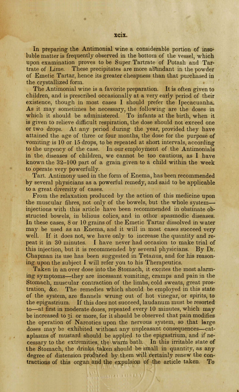 In preparing the Antimonial wine a considerable portion of inso- luble matter is frequently observed in the bottom of the vessel, which upon examination proves to be Super Tartrate of Potash and Tar- trate of Lime. These precipitates are more abundant in the powder of Emetic Tartar, hence its greater cheapness than that purchased in the crystallized form. The Antimonial wine is a favorite preparation. It is often given to children, and is prescribed occasionally at a very early period of their existence, though in most cases I should prefer the Ipecacuanha. As it may sometimes be necessary, the following are the doses in which it should be administered. To infants at the birth, when it is given to relieve difficult respiration, the dose should not exceed one or two drops. At any period during the year, provided they have attained the age of three or four months, the dose for the purpose of vomiting is 10 or 15 drops, to be repeated at short intervals, according to the urgency of the case. In our employment of the Antimonials in the diseases of children, we cannot be too cautious, as I have known the 32-100 part of a grain given to a child within the week to operate very powerfully. Tart. Antimony used in the form of Enema, has been recommended by several physicians as a powerful remedy, and said to be applicable to a great diversity of cases. From the relaxation produced by the action of this medicine upon the muscular fibres, not only of the bowels, but the whole system— injections with this article have been recommended in obstinate ob- structed bowels, in bilious colics, and in othor spasmodic diseases. In these cases, 8 or 10 grains of the Emetic Tartar dissolved in water may be used as an Enema, and it will in most cases succeed very well. If it does not, we have only to increase the quantity and re- peat it in 30 minutes. I have never had occasion to make trial of this injection, but it is recommended by several physicians. By Dr. Chapman its use has been suggested in Tetanus, and for his reason- ing upon the subject I will refer you to his Therapeutics. Taken in an over dose into the Stomach, it excites the most alarm- ing symptoms—they are incessant vomiting, cramps and pain in the Stomach, muscular contraction of the limbs, cold sweats, great pros- tration, &c. The remedies which should be employed in this state of the system, are flannels wrung out of hot vinegar, or spirits, to the epigastrium. If this does not succeed, laudanum must be resorted to—at first in moderate doses, repeated every 10 minutes, which may be increased to ji, or more, for it should be observed that pain modifies the operation of Narcotics upon the nervous system, so that krge doses may be exhibited without any unpleasant consequences—cat- aplasms of mustard should be applied to the epigastrium, and if ne- cessary to the extremities, the warm bath. In this irritable state of the Stomach, the drinks taken should be small in quantity, as any degree of distension produced by them will certainly renew the con- tractions of this organ and the expulsion of the article taken. To