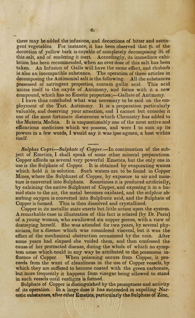 these may be added the infusions, and decoctions of bitter and astrin- gent vegetables. For instance, it has been observed that fi. of the decoction of yellow bark is capable of completely decomposing 3i. of this salt, and of rendering it inert. Accordingly, its immediate exhi- bition has been recommended, when an over dose of this salt has been taken. An Infusion of Galls will have the same effect, and rhubarb is also an incompatible substance. The operation of these articles in decomposing the Antimonial salt is the following. All the substances possessed of astringent properties, contain gallic acid. This acid unites itself to the oxyde of Antimony, and forms with it a new compound, which has no Emetic properties;—Gallate of Antimony. I have thus concluded what was necessary to be said on the em- ployment of the Tart. Antimony. It is a preparation particularly valuable, and deserving your attention, and I cannot but consider it one of the most fortunate discoveries which Chemistry has added to the Materia Medica. It is unquestionably one of the most active and efficacious medicines which we possess, and were I to sum up its powers in a few words, I would say it was ipse agmen, a host within itself. Sulphas Cupri—Sulphate of Copper.—In continuation of the sub- ject of Emetics, I shall speak of some other mineral preparations. Copper affords us several very powerful Emetics, but the only one in use is the Sulphate of Copper. It is obtained by evaporating waters which hold it in solution. Such waters are to be found in Copper Mines, where the Sulphuret of Copper, by exposure to air and mois- ture is converted into Sulphate. Sometimes it is produced artificially, by calcining the native Sulphuret of Copper, and exposing it in a hu- mid state to the air, the metal becomes oxidated, and the sulphur ab- sorbing oxygen is converted into Sulphuric acid, and the Sulphate of Copper is formed. This is then dissolved and crystallized. Copper in its metallic state exerts but little action upon the system. A remarkable case in illustration of this fact is related (by Dr. Paris) of a young woman, who swallowed six copper pieces, with a view of destroying herself. She was attended for two years, by several phy- sicians, for a disease which was considered visceral, but it was the effect of the mechanical obstruction occasioned by the coin. After some years had elapsed she voided them, and then confessed the cause of her protracted disease, during the whole of which no symp- tom arose which could in any way be attributed to the poisonous in- fluence of Copper. When poisoning occurs from Copper, it pro- ceeds from the want of cleanliness in the use of Copper vessels, by which they are suffered to become coated with the green carbonate, but more frequently it happens from vinegar being allowed to stand in such vessels until verdigris is formed. Sulphate of Copper is distinguished by the promptness and activity of its operation. In a large dose it has succeeded in expelling Nar- cotic substances, after other Emetics, particularly the Sulphate of Zinc,