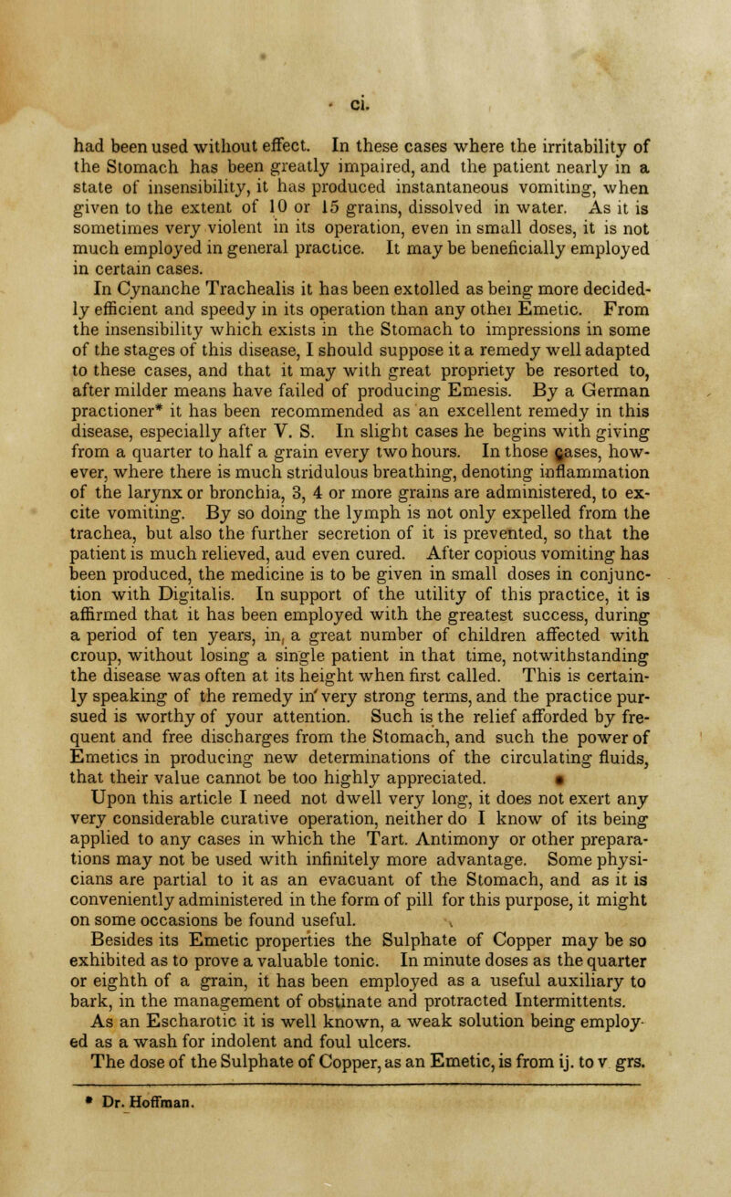 had been used without effect. In these cases where the irritability of the Stomach has been greatly impaired, and the patient nearly m a state of insensibility, it has produced instantaneous vomiting, when given to the extent of 10 or 15 grains, dissolved in water. As it is sometimes very violent in its operation, even in small doses, it is not much employed in general practice. It may be beneficially employed in certain cases. In Cynanche Trachealis it has been extolled as being more decided- ly efficient and speedy in its operation than any othei Emetic. From the insensibility which exists in the Stomach to impressions in some of the stages of this disease, I should suppose it a remedy well adapted to these cases, and that it may with great propriety be resorted to, after milder means have failed of producing Emesis. By a German practioner* it has been recommended as an excellent remedy in this disease, especially after V. S. In slight cases he begins with giving from a quarter to half a grain every two hours. In those (jases, how- ever, where there is much stridulous breathing, denoting inflammation of the larynx or bronchia, 3, 4 or more grains are administered, to ex- cite vomiting. By so doing the lymph is not only expelled from the trachea, but also the further secretion of it is prevented, so that the patient is much relieved, aud even cured. After copious vomiting has been produced, the medicine is to be given in small doses in conjunc- tion with Digitalis. In support of the utility of this practice, it is affirmed that it has been employed with the greatest success, during a period of ten years, in, a great number of children affected with croup, without losing a single patient in that time, notwithstanding the disease was often at its height when first called. This is certain- ly speaking of the remedy in' very strong terms, and the practice pur- sued is worthy of your attention. Such is the relief afforded by fre- quent and free discharges from the Stomach, and such the power of Emetics in producing new determinations of the circulating fluids, that their value cannot be too highly appreciated. • Upon this article I need not dwell very long, it does not exert any very considerable curative operation, neither do I know of its being applied to any cases in which the Tart. Antimony or other prepara- tions may not be used with infinitely more advantage. Some physi- cians are partial to it as an evacuant of the Stomach, and as it is conveniently administered in the form of pill for this purpose, it might on some occasions be found useful. Besides its Emetic properties the Sulphate of Copper may be so exhibited as to prove a valuable tonic. In minute doses as the quarter or eighth of a grain, it has been employed as a useful auxiliary to bark, in the management of obstinate and protracted Intermittents. As an Escharotic it is well known, a weak solution being employ- ed as a wash for indolent and foul ulcers. The dose of the Sulphate of Copper, as an Emetic, is from ij. to v grs. * Dr. Hoffman.