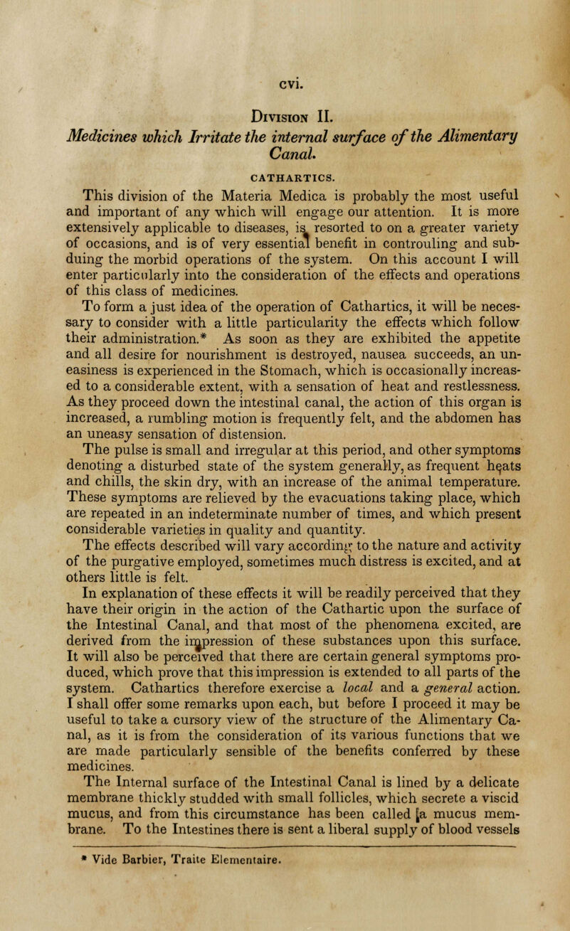 Division II. Medicines which Irritate the internal surface of the Alimentary Canal. CATHARTICS. This division of the Materia Medica is probably the most useful and important of any which will engage our attention. It is more extensively applicable to diseases, is resorted to on a greater variety of occasions, and is of very essential benefit in controuling and sub- duing the morbid operations of the system. On this account I will enter particularly into the consideration of the effects and operations of this class of medicines. To form a just idea of the operation of Cathartics, it will be neces- sary to consider with a little particularity the effects which follow their administration.* As soon as they are exhibited the appetite and all desire for nourishment is destroyed, nausea succeeds, an un- easiness is experienced in the Stomach, which is occasionally increas- ed to a considerable extent, with a sensation of heat and restlessness. As they proceed down the intestinal canal, the action of this organ is increased, a rumbling motion is frequently felt, and the abdomen has an uneasy sensation of distension. The pulse is small and irregular at this period, and other symptoms denoting a disturbed state of the system generally, as frequent he,ats and chills, the skin dry, with an increase of the animal temperature. These symptoms are relieved by the evacuations taking place, which are repeated in an indeterminate number of times, and which present considerable varieties in quality and quantity. The effects described will vary according to the nature and activity of the purgative employed, sometimes much distress is excited, and at others little is felt. In explanation of these effects it will be readily perceived that they have their origin in the action of the Cathartic upon the surface of the Intestinal Canal, and that most of the phenomena excited, are derived from the impression of these substances upon this surface. It will also be perceived that there are certain general symptoms pro- duced, which prove that this impression is extended to all parts of the system. Cathartics therefore exercise a local and a general action. I shall offer some remarks upon each, but before I proceed it may be useful to take a cursory view of the structure of the Alimentary Ca- nal, as it is from the consideration of its various functions that we are made particularly sensible of the benefits conferred by these medicines. The Internal surface of the Intestinal Canal is lined by a delicate membrane thickly studded with small follicles, which secrete a viscid mucus, and from this circumstance has been called Ja mucus mem- brane. To the Intestines there is sent a liberal supply of blood vessels * Vide Barbier, Traite Elementaire.
