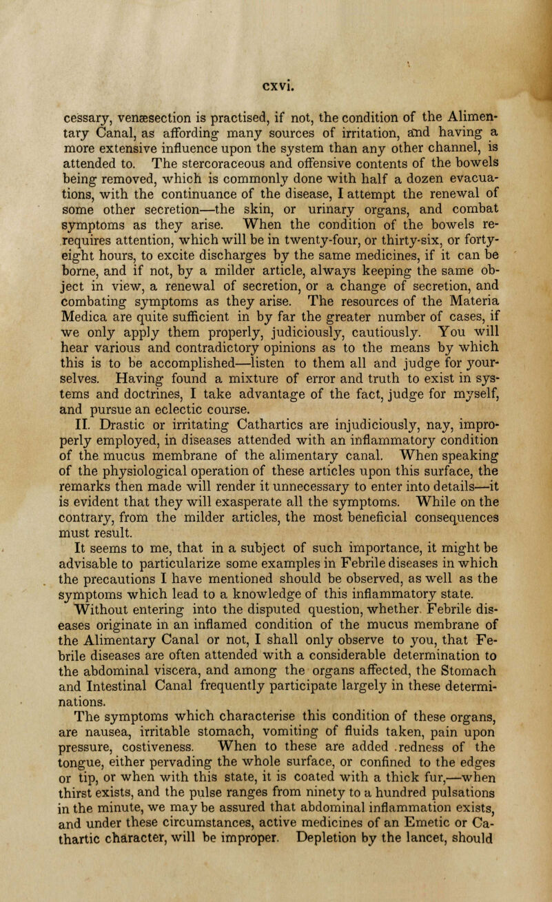 cessary, venisection is practised, if not, the condition of the Alimen- tary Canal, as affording many sources of irritation, and having a more extensive influence upon the system than any other channel, is attended to. The stercoraceous and offensive contents of the bowels being removed, which is commonly done with half a dozen evacua- tions, with the continuance of the disease, I attempt the renewal of some other secretion—the skin, or urinary organs, and combat symptoms as they arise. When the condition of the bowels re- requires attention, which will be in twenty-four, or thirty-six, or forty- eight hours, to excite discharges by the same medicines, if it can be borne, and if not, by a milder article, always keeping the same ob- ject in view, a renewal of secretion, or a change of secretion, and combating symptoms as they arise. The resources of the Materia Medica are quite sufficient in by far the greater number of cases, if we only apply them properly, judiciously, cautiously. You will hear various and contradictory opinions as to the means by which this is to be accomplished—listen to them all and judge for your* selves. Having found a mixture of error and truth to exist in sys- tems and doctrines, I take advantage of the fact, judge for myself, and pursue an eclectic course. II. Drastic or irritating Cathartics are injudiciously, nay, impro- perly employed, in diseases attended with an inflammatory condition of the mucus membrane of the alimentary canal. When speaking of the physiological operation of these articles upon this surface, the remarks then made will render it unnecessary to enter into details—it is evident that they will exasperate all the symptoms. While on the contrary, from the milder articles, the most beneficial consequences must result. It seems to me, that in a subject of such importance, it might be advisable to particularize some examples in Febrile diseases in which the precautions I have mentioned should be observed, as well as the symptoms which lead to a knowledge of this inflammatory state. Without entering into the disputed question, whether Febrile dis- eases originate in an inflamed condition of the mucus membrane of the Alimentary Canal or not, I shall only observe to you, that Fe- brile diseases are often attended with a considerable determination to the abdominal viscera, and among the organs affected, the Stomach and Intestinal Canal frequently participate largely in these determi- nations. The symptoms which characterise this condition of these organs, are nausea, irritable stomach, vomiting of fluids taken, pain upon pressure, costiveness. When to these are added .redness of the tongue, either pervading the whole surface, or confined to the edges or tip, or when with this state, it is coated with a thick fur,—when thirst exists, and the pulse ranges from ninety to a hundred pulsations in the minute, we may be assured that abdominal inflammation exists, and under these circumstances, active medicines of an Emetic or Ca- thartic character, will be improper. Depletion by the lancet, should