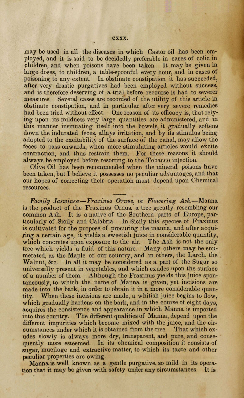 may be used in all the diseases in which Castor oil has been em- ployed, and it is said to be decidedly preferable in cases of colic in children, and when poisons have been taken. It may be given in large doses, to children, a table-spoonful every hour, and in cases of poisoning to any extent. In obstinate constipation it has succeeded, after very drastic purgatives had been employed without success, and is therefore deserving of a trial before recourse is had to severer measures. Several cases are recorded of the utility of this article in obstinate constipation, and in particular after very severe remedies had been tried without effect. One reason of its efficacy is, that rely- ing upon its mildness very large quantities are administered, and in this manner insinuating itself into the bowels, it gradually softens down the indurated feces, allays irritation, and by its stimulus being adapted to the excitability of the surface of the canal, may allow the feces to pass onwards, when more stimulating articles would excite contraction, and thus restrain them. For these reasons it should always be employed before resorting to the Tobacco injection. Olive Oil has been recommended when the mineral poisons have been taken, but I believe it possesses no peculiar advantages, and that our hopes of correcting their operation must depend upon Chemical resources. Family Jasmines—Fraxinus Ornus, or Flowering Ash.—Manna is the product of the Fraxinus Ornus, a tree greatly resembling our common Ash. It is a native of the Southern parts of Europe, par- ticularly of Sicily and Calabria. In Sicily this species of Fraxinus is cultivated for the purpose of procuring the manna, and after acqui- ring a certain age, it yields a sweetish juice in considerable quantity, which concretes upon exposure to the air. The Ash is not the only tree which yields a fluid of this nature. Many others may be enu- merated, as the Maple of our country, and in others, the Larch, the Walnut, &c. In all it may be considered as a part of the Sugar so universally present in vegetables, and which exudes upon the surface of a number of them. Although the Fraxinus yields this juice spon- taneously, to which the name of Manna is given, yet incisions are made into the bark, in order to obtain it. in a more considerable quan- tity. When these incisions are made, a whitish juice begins to flow, which gradually hardens on the bark, and in the course of eight days, acquires the consistence and appearance in which Manna is imported into this country. The different qualities of Manna, depend upon the different impurities which become mixed with the juice, and the cir- cumstances under which it is obtained from the tree That which ex- udes slowly is always more dry, transparent, and pure, and conse- quently more esteemed. In its chemical composition it consists of sugar, mucilage and extractive matter, to which its taste and other peculiar properties are owing. Manna is well known as a gentle purgative, so mild in its opera- tion that rt may be given with safety under any circumstances It is