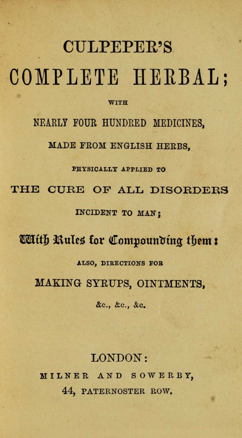 CULPEPEB'S COMPLETE HERBAL; WIIH NEARLY FOUR HUNDRED MEDICINES, MADE FEOM ENGLISH HEEBS, PEYSICALLT APPLIED TO THE CUBE OF ALL DISORDERS INCIDENT TO MAN; TOftJi 3&uleg for Compouirtring t&em: ALSO, DIRECTIONS FOB MAKING SYKUPS, OINTMENTS, LONDON: MILNER AND SOWEEBY, 44, PATERNOSTER ROW.