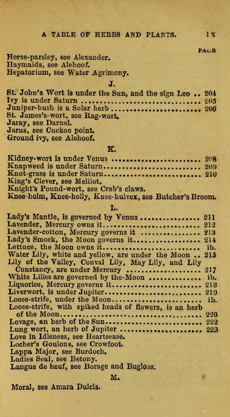 PA1.B Horse-parsley, see Alexander. Haymaids, see Alehoof. Hepatorium, see Water Agrimony. J. St. John's Wort is under the Sun, and the sign Leo .. 204 Ivy is under Saturn 2(15 Juniper-bush is a Solar herb 206 St. James's-wort, see Rag-wort, Jaray, see Darnel. Jarus, see Cuckoo point. Ground ivy, see Alehoof. K. Kidney-wort is under Venus 208 Knapweed is under Saturn 2U!) Knot-grass is under Saturn 210 King's Clever, see Melilot. Knight's Pound-wort, see Crab's claws. Knee- holm, Knee-holly, Knee-hulvex, see Butcher's Broom. L. Lady's Mantle, is governed by Venus 211 Lavender, Mercury owns it 212 Lavender-cotton, Mercury governs it 213 Lady's Smock, the Moon governs it 214 Lettuce, the Moon owns it ib. Water Lily, white and yellow, are under the Moon .. 215 Lily of the Valley, Conval Lily, May Lily, and Lily Constancy, are under Mercury 217 White Lilies are governed by the-Moon ib. Liquorice, Mercury governs it 218 Liverwort, is under Jupiter 219 Loose-strife, under the Moon ib. Loose-strife, with spiked heads of flowers, is an herb of the Moon 220 Lovage, an herb of the Sun 222 Lung wort, an herb of Jupiter 223 Love in Idleness, see Heartsease. Locher's Goulons, see Crowfoot. Lappa Major, see Burdoch, Ladies Seal, see Betony. Langue de heuf, see Borage and Bugloss. M. Moral, see Amara Dulcia.