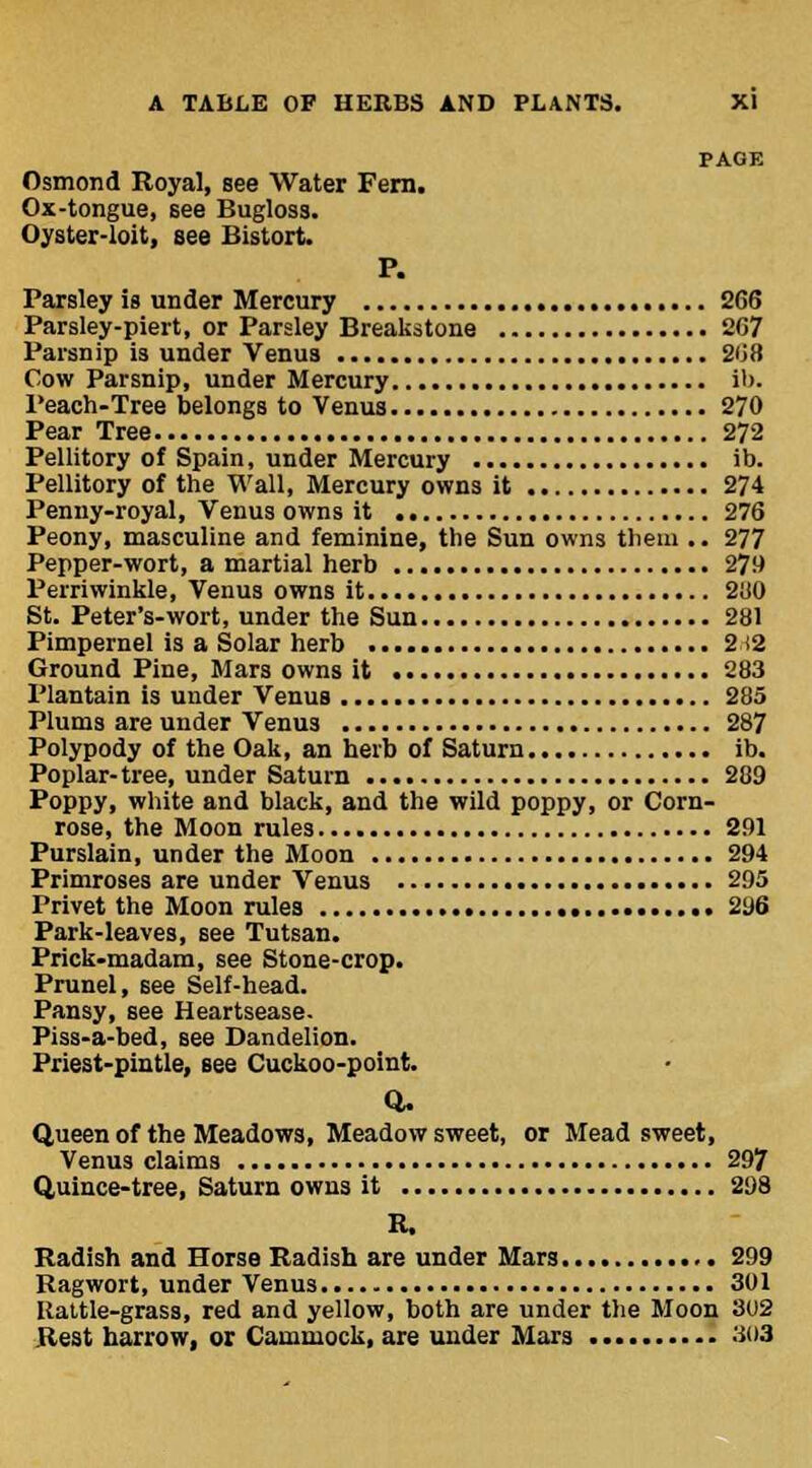 PAGE Osmond Royal, see Water Fern. Ox-tongue, see Bugloss. Oyster-loit, see Bistort. P. Parsley is under Mercury 266 Parsley-piert, or Parsley Breakstone 267 Parsnip is under Venus 268 Cow Parsnip, under Mercury lb. Peach-Tree belongs to Venus 270 Pear Tree 272 Pellitory of Spain, under Mercury ib. Pellitory of the Wall, Mercury owns it 274 Penny-royal, Venus owns it 276 Peony, masculine and feminine, the Sun owns them .. 277 Pepper-wort, a martial herb 279 Perriwinkle, Venus owns it 280 St. Peter's-wort, under the Sun 281 Pimpernel is a Solar herb 212 Ground Pine, Mars owns it 283 Plantain is under Venus 285 Plums are under Venus 287 Polypody of the Oak, an herb of Saturn ib. Poplar-tree, under Saturn 289 Poppy, white and black, and the wild poppy, or Corn- rose, the Moon rules 291 Purslain, under the Moon 294 Primroses are under Venus 295 Privet the Moon rules 296 Park-leaves, see Tutsan. Prick-madam, see Stone-crop. Prunel, see Self-head. Pansy, see Heartsease. Piss-a-bed, see Dandelion. Priest-pintle, see Cuckoo-point. Q. Queen of the Meadows, Meadow sweet, or Mead sweet, Venus claims 297 Quince-tree, Saturn owns it 298 K, Radish and Horse Radish are under Mars 299 Ragwort, under Venus 301 Rattle-grass, red and yellow, both are under the Moon 302 Rest harrow, or Cammock, are under Mars 303
