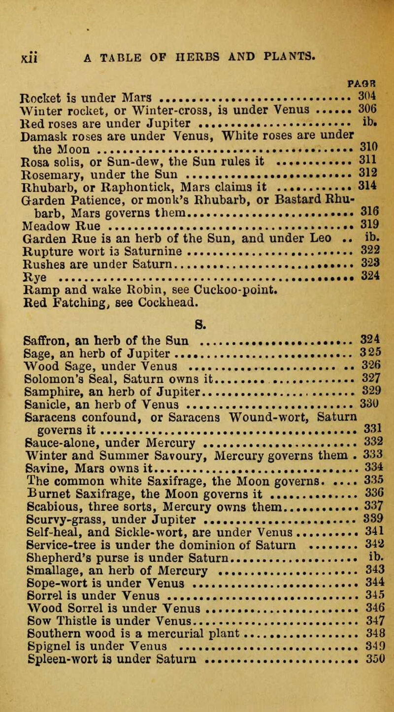 PAOR Rocket is under Mar3 304 Winter rocket, or Winter-cross, is under Venus 306 Red roses are under Jupiter ib. Damask roses are under Venus, White roses are under the Moon 310 Rosa solis, or Sun-dew, the Sun rules it 311 Rosemary, under the Sun 312 Rhubarb, or Raphontick, Mars claims it 314 Garden Patience, or monk's Rhubarb, or Bastard Rhu- barb, Mars governs them 316 Meadow Rue 319 Garden Rue is an herb of the Sun, and under Leo .. ib. Rupture wort is Saturnine 322 Rushes are under Saturn 323 Rye 324 Ramp and wake Robin, see Cuckoo-point. Red Fatching, see Cockhead. S. Saffron, an herb of the Sun 324 Sage, an herb of Jupiter 325 Wood Sage, under Venus 326 Solomon's Seal, Saturn owns it 327 Samphire, an herb of Jupiter 329 Sanicie, an herb of Venus 330 Saracens confound, or Saracens Wound-wort, Saturn governs it 331 Sauce-alone, under Mercury 332 Winter and Summer Savoury, Mercury governs them . 333 Savine, Mars owns it 334 The common white Saxifrage, the Moon governs 335 Burnet Saxifrage, the Moon governs it 336 Scabious, three sorts, Mercury owns them 337 Scurvy-grass, under Jupiter 339 Self-heal, and Sickle-wort, are under Venus 341 Service-tree is under the dominion of Saturn 342 Shepherd's purse is under Saturn ib. Smallage, an herb of Mercury 343 Sope-wort is under Venus 344 Sorrel is under Venus 345 Wood Sorrel is under Venus 346 Sow Thistle is under Venus 347 Southern wood is a mercurial plant 348 Spignel is under Venus 349 i-wort is under Saturn 350
