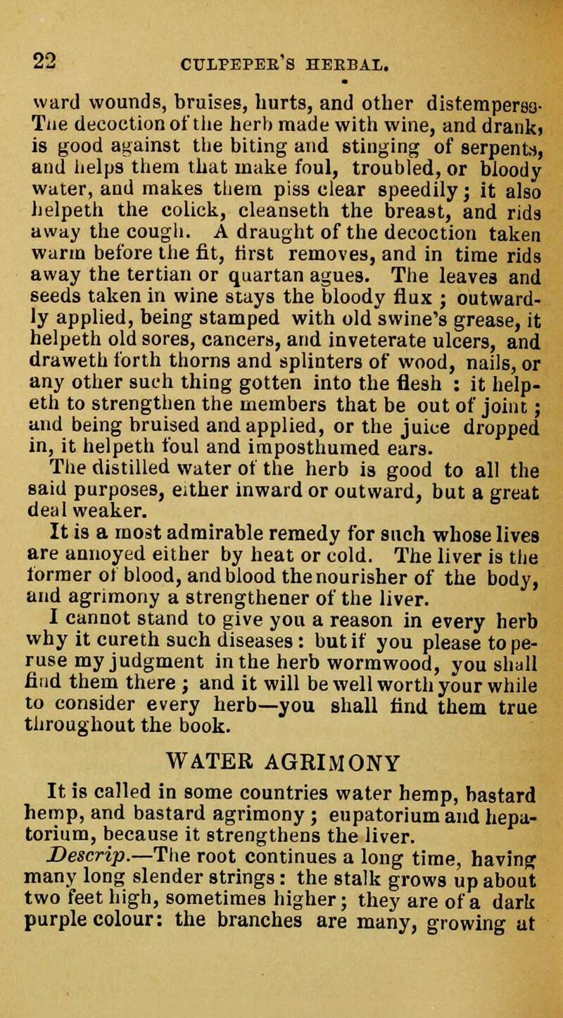 ward wounds, bruises, hurts, and other distempersa- Tne decoction of the herb made with wine, and dranki is good against the biting and stinging of serpents, and helps them that make foul, troubled, or bloody water, and makes them piss clear speedily; it also helpeth the colick, cleanseth the breast, and rids away the cough. A draught of the decoction taken warm before the fit, first removes, and in time rids away the tertian or quartan agues. The leaves and seeds taken in wine stays the bloody flux ; outward- ly applied, being stamped with old swine's grease, it helpeth old sores, cancers, and inveterate ulcers, and draweth forth thorns and splinters of wood, nails, or any other such thing gotten into the flesh : it help- eth to strengthen the members that be out of joint; and being bruised and applied, or the juice dropped in, it helpeth foul and itnposthumed ears. The distilled water of the herb is good to all the said purposes, either inward or outward, but a great deal weaker. It is a most admirable remedy for such whose lives are annoyed either by heat or cold. The liver is the former of blood, and blood the nourisher of the body, and agrimony a strengthener of the liver. I cannot stand to give you a reason in every herb why it cureth such diseases: but if you please tope- ruse my judgment in the herb wormwood, you shall find them there ; and it will be well worth your while to consider every herb—you shall find them true throughout the book. WATER AGRIMONY It is called in some countries water hemp, bastard hemp, and bastard agrimony; eupatorium and hepa- torium, because it strengthens the liver. Descrip.—The root continues a long time, having many long slender strings: the stalk grows up about two feet high, sometimes higher; they are of a dark purple colour: the branches are many, growing at