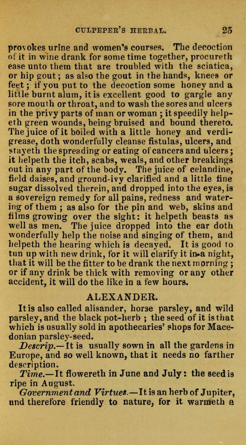 provokes urine and women's courses. The decoction of it in wine drank for some time together, procureth ease unto them that are troubled with the sciatica, or hip gout; as also the gout in the hands, knees or feet; ifyouputto the decoction some honey and a little burnt alum, it is excellent good to gargle any sore mouth or throat, and to wash the sores and ulcers in the privy parts of man or woman ; it speedily help- eth green wounds, being bruised and bound thereto. The juice of it boiled with a little honey and verdi- grease, doth wonderfully cleanse fistulas, ulcers, and stayeth the spreading or eating of cancers and ulcers; it helpeth the itch, scabs, weals, and other breakings out in any part of the body. The juice of celandine, field daises, and ground-ivy clarified and a little fine sugar dissolved therein, and dropped into the eyes, is a sovereign remedy for all pains, redness and water- ing of them ; as also for the pin and web, skins and films growing over the sight: it helpeth beasts a9 well as men. The juice dropped into the ear doth wonderfully help the noise and singing of them, and helpeth the hearing which is decayed. It is good to tun up with new drink, for it will clarify it in»a night, that it will be the fitter to be drank the next morning; or if any drink be thick with removing or any other accident, it will do the like in a few hours. ALEXANDER. It is also called alisander, horse parsley, and wild parsley, and the black pot-herb ; the seed of it is that which is usually sold in apothecaries' shops for Mace- donian parsley-seed. Detcrip.—lt is usually sown in all the gardens in Europe, and so well known, that it needs no farther description. Time.—It flowereth in June and July: the seed is ripe in August. Government and Virtue!-—It is an herb of Jupiter, nnd therefore friendly to nature, for it warmeth a
