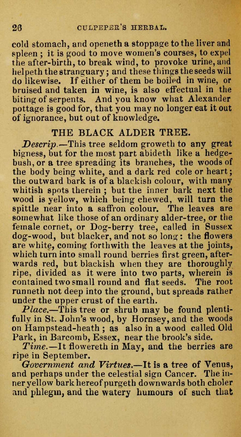 cold stomach, and openetha stoppage to the liver and spleen ; it is good to move women's courses, to expel the after-birth, to break wind, to provoke urine, and lielpeth the stranguary; and these things the seeds will do likewise. If either of them be boiled in wine, or bruised and taken in wine, is also effectual in the biting of serpents. And you know what Alexander pottage is good for, that you may no longer eat it out of ignorance, but out of knowledge. THE BLACK ALDER TREE. Descrip.—This tree seldom groweth to any great bigness, but for the most part abideth like a hedge- bush, or a tree spreading its branches, the woods of the body being white, and a dark red cole or heart; the outward bark is of a blackish colour, with many whitish spots therein ; but the inner bark next the wood is yellow, which being chewed, will turn the spittle near into a saffron colour. The leaves are somewhat like those of an ordinary alder-tree, or the female cornet, or Dog-berry tree, called in Sussex dog-wood, but blacker, and not so long: the flowers are white, coming forthwith the leaves at the joints, which turn into small round berries first green, after- wards red, but blackish when they are thoroughly ripe, divided as it were into two parts, wherein is contained two small round and flat seeds. The root runneth not deep into the ground, but spreads rather under the upper crust of the earth. Place.—This tree or shrub may be found plenti- fully in St. John's wood, by Hornsey, and the woods on Hampstead-heath ; as also in a wood called Old Park, in Barcornb, Essex, near the brook's side. Time.—It flowereth in May, and the berries are ripe in September. Government and Virtues.—It is a tree of Venus, and perhaps under the celestial sign Cancer. The iu- neryellow bark hereof purgeth downwards both choler and phlegm, and the watery humours of such that