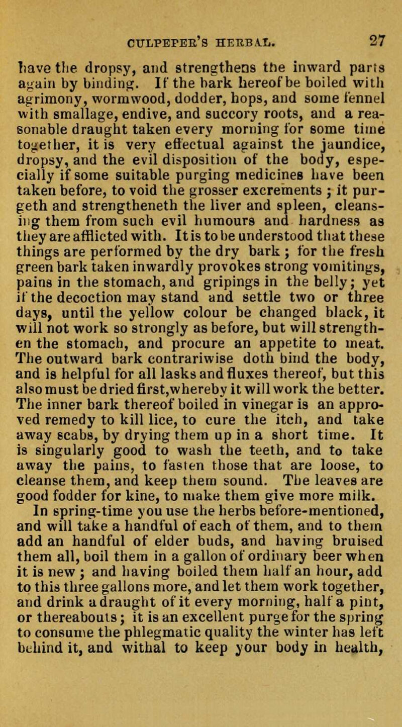 have the dropsy, and strengthens the inward parts again by binding. If the bark hereof be boiled with agrimony, wormwood, dodder, hops, and some fennel with smallage, endive, and succory roots, and a rea- sonable draught taken every morning for some time together, it is very effectual against the jaundice, dropsy, and the evil disposition of the body, espe- cially if some suitable purging medicines have been taken before, to void the grosser excrements ; it pur- geth and strengtheneth the liver and spleen, cleans- ing them from such evil humours and hardness as they are afflicted with. It is to be understood that these things are performed by the dry bark ; for the fresh green bark taken inwardly provokes 6trong vomitings, pains in the stomach,and gripings in the belly; yet if the decoction may stand and settle two or three days, until the yellow colour be changed black, it will not work so strongly as before, but will strength- en the stomach, and procure an appetite to meat. The outward bark contrariwise doth bind the body, and is helpful for all lasks and fluxes thereof, but this also must be dried first,whereby it will work the better. The inner bark thereof boiled in vinegar is an appro- ved remedy to kill lice, to cure the itch, and lake away scabs, by drying them up in a short time. It is singularly good to wash the teeth, and to take uway the pains, to fasten those that are loose, to cleanse them, and keep them sound. The leaves are good fodder for kine, to make them give more milk. In spring-time you use the herbs before-mentioned, and will take a handful of each of them, and to them add an handful of elder buds, and having bruised them all, boil them in a gallon of ordinary beer when it is new j and having boiled them half an hour, add to this three gallons more, and let them work together, and drink a draught of it every morning, half a pint, or thereabouts; it is an excellent purge for the spring to consume the phlegmatic quality the winter has left behind it, and withal to keep your body in health,
