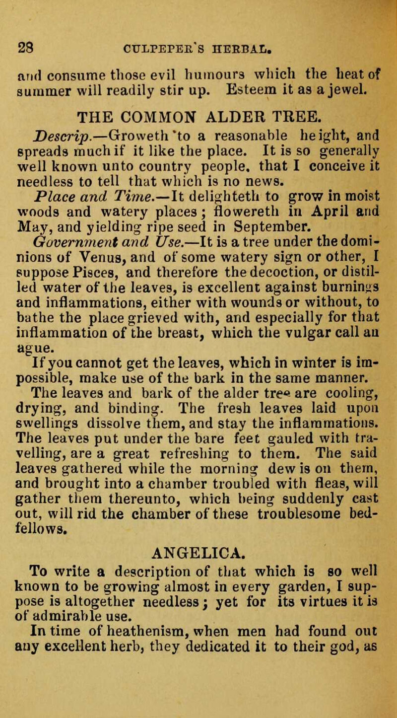 and consume those evil liiimours which the heat of summer will readily stir up. Esteem it as a jewel. THE COMMON ALDER TREE. Descrip.—Groweth to a reasonable height, and spreads much if it like the place. It is so generally well known unto country people, that I conceive it needless to tell that which is no news. Place and Time.—It delighteth to grow in moist woods and watery places; flowereth in April and May, and yielding ripe seed in September. Oovernment and Use.—It is a tree under the domi- nions of Venus, and of some watery sign or other, I suppose Pisces, and therefore the decoction, or distil- led water of the leaves, is excellent against burnings and inflammations, either with wounds or without, to bathe the place grieved with, and especially for that inflammation of the breast, which the vulgar call au ague. If you cannot get the leaves, which in winter is im- possible, make use of the bark in the same manner. The leaves and bark of the alder tre« are cooling, drying, and binding. The fresh leaves laid upon swellings dissolve them, and stay the inflammations. The leaves put under the bare feet gauled with tra- velling, are a great refreshing to them. The said leaves gathered while the morning dew is on them, and brought into a chamber troubled with fleas, will gather them thereunto, which being suddenly cast out, will rid the chamber of these troublesome bed- fellows. ANGELICA. To write a description of that which is so well known to be growing almost in every garden, I sup- pose is altogether needless; yet for its virtues it is of admirable use. In time of heathenism, when men had found out auy excellent herb, they dedicated it to their god, as