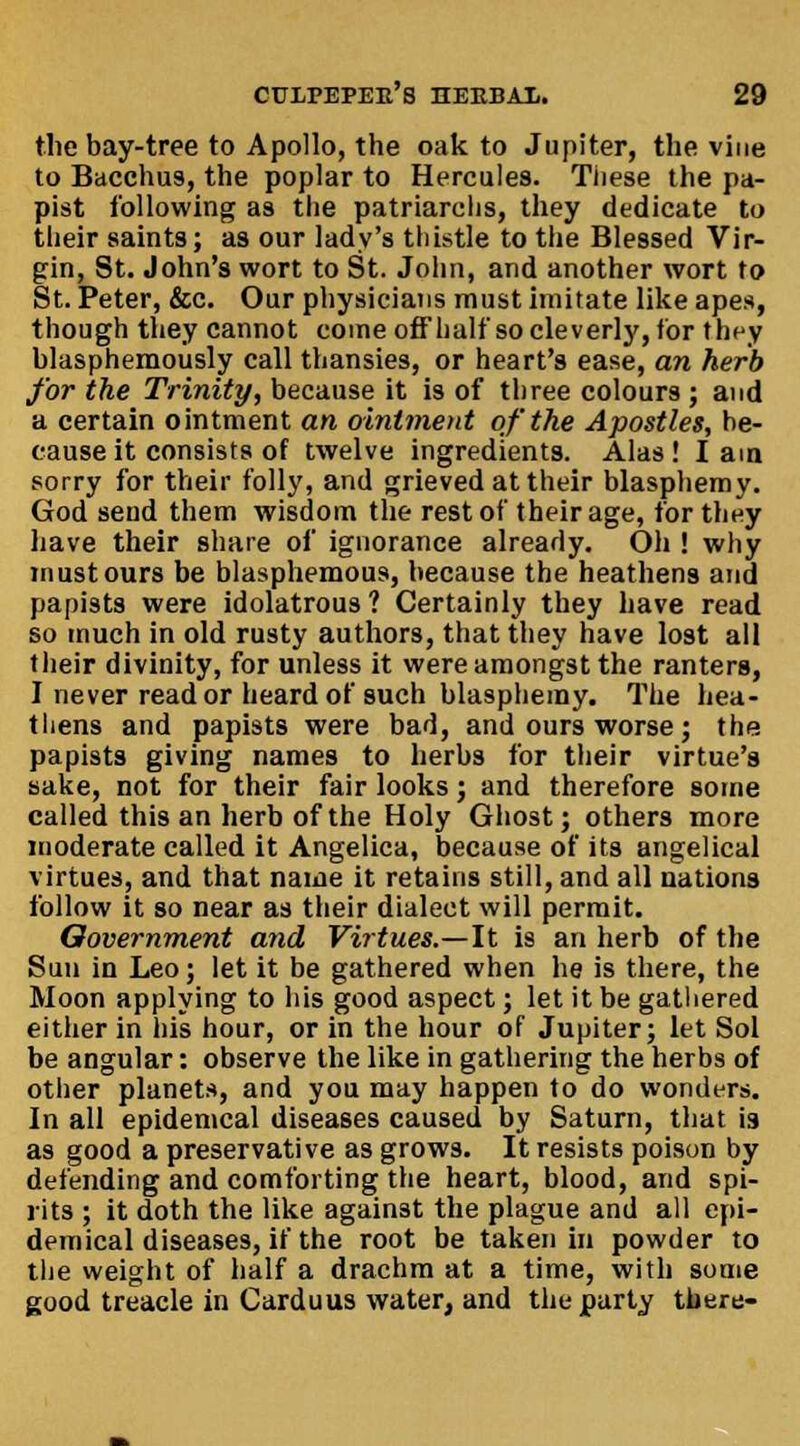 the bay-tree to Apollo, the oak to Jupiter, the vine to Bacchus, the poplar to Hercules. Tiiese the pa- pist following as the patriarchs, they dedicate to their saints; as our lady's thistle to the Blessed Vir- gin, St. John's wort to St. John, and another wort to St. Peter, &e. Our physicians must imitate like apes, though they cannot come off half so cleverly, tor they blasphemously call thansies, or heart's ease, an herb for the Trinity, because it is of three colours ; and a certain ointment an ointment of the Apostles, he- cause it consists of twelve ingredients. Alas! lain sorry for their folly, and grieved at their blasphemy. God send them wisdom the rest of their age, for they have their share of ignorance already. Oh ! why must ours be blasphemous, because the heathens and papists were idolatrous ? Certainly they have read so much in old rusty authors, that they have lost all their divinity, for unless it were amongst the ranters, I never read or heard of such blasphemy. The hea- thens and papists were bad, and ours worse ; the papists giving names to herbs for their virtue's sake, not for their fair looks; and therefore some called this an herb of the Holy Ghost; others more moderate called it Angelica, because of its angelical virtues, and that name it retains still, and all nations follow it so near as their dialect will permit. Oovernment and Virtues.—It is an herb of the Sun in Leo; let it be gathered when he is there, the Moon applying to his good aspect; let it be gathered either in his hour, or in the hour of Jupiter; let Sol be angular: observe the like in gathering the herbs of other planets, and you may happen to do wonders. In all epidemcal diseases caused by Saturn, that is as good a preservative as grows. It resists poison by defending and comforting the heart, blood, and spi- rits ; it doth the like against the plague and all epi- demical diseases, if the root be taken in powder to the weight of half a drachm at a time, with some good treacle in Carduus water, and the party there-