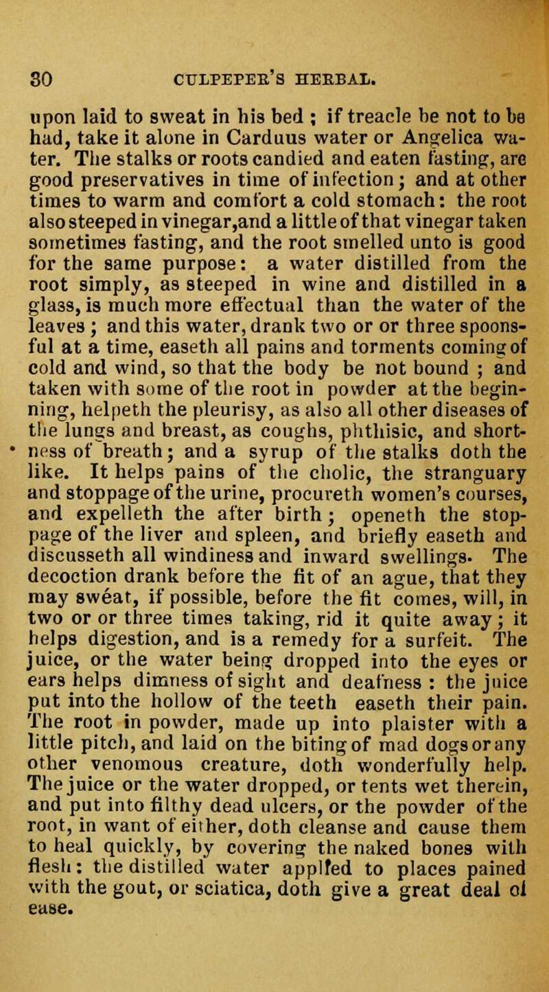 upon laid to sweat in his bed ; if treacle he not to ha had, take it alone in Carduus water or Angelica wa- ter. The stalks or roots candied and eaten fasting-, arc good preservatives in time of infection; and at other times to warm and comfort a cold stomach: the root also steeped in vinegar,and a little of that vinegar taken sometimes fasting, and the root smelled unto is good for the same purpose: a water distilled from the root simply, as steeped in wine and distilled in a glass, is much more effectual than the water of the leaves; and this water, drank two or or three spoons- ful at a time, easeth all pains and torments coming of cold and wind, so that the body be not bound ; and taken with same of the root in powder at the begin- ning, helpeth the pleurisy, as also all other diseases of the lungs and breast, as coughs, phthisic, and short- ness of breath; and a syrup of the stalks doth the like. It helps pains of the cholic, the stranguary and stoppage of the urine, procureth women's courses, and expelleth the after birth; openeth the stop- page of the liver and spleen, and briefly easeth and discusseth all windinessand inward swellings. The decoction drank before the fit of an ague, that they may sweat, if possible, before the fit comes, will, in two or or three times taking, rid it quite away; it helps digestion, and is a remedy for a surfeit. The juice, or the water being dropped into the eyes or ears helps dimness of sight and deafness: the juice put into the hollow of the teeth easeth their pain. The root in powder, made up into plaister with a little pitch, and laid on the biting of mad dogs or any other venomous creature, doth wonderfully help. The juice or the water dropped, or tents wet therein, and put into filthy dead ulcers, or the powder of the root, in want of either, doth cleanse and cause them to heal quickly, by covering the naked bones with flesh: the distilled water applfed to places pained with the gout, or sciatica, doth give a great deal ol ease.