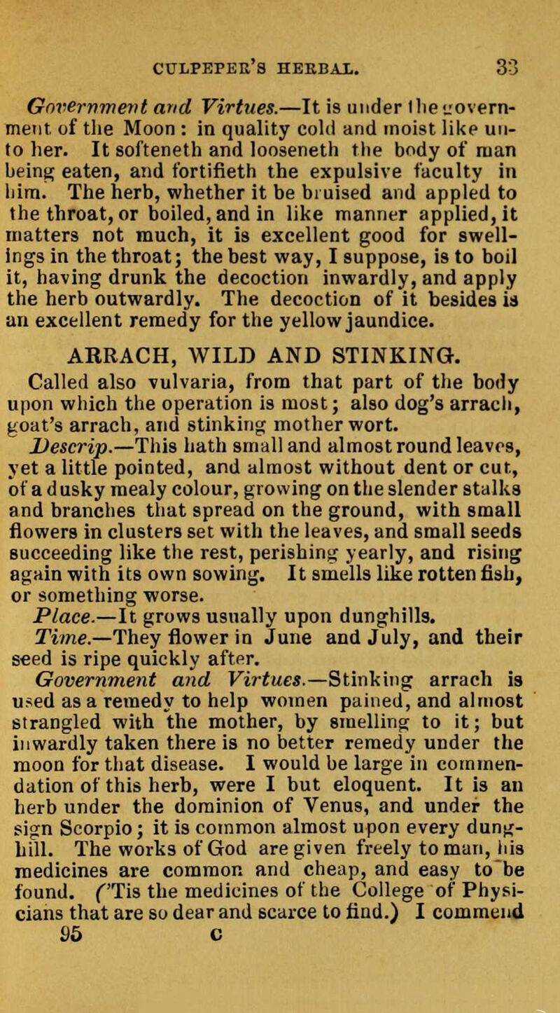 Government and Virtues.—It is under Ihetiovern- ment. of the Moon : in quality cold and moist like un- to her. It softeneth and looseneth the body of man being eaten, and fortifieth the expulsive faculty in him. The herb, whether it be bruised and appled to the throat, or boiled, and in like manner applied, it matters not much, it is excellent good for swell- ings in the throat; the best way, I suppose, is to boil it, having drunk the decoction inwardly, and apply the herb outwardly. The decoction of it besides is an excellent remedy for the yellow jaundice. ARBACH, WILD AND STINKING. Called also vulvaria, from that part of the body upon which the operation is most; also dog's arrach, goat's arrach, and stinking motherwort. Descrip.—This hath small and almost round leaves, yet a little pointed, and almost without dent or cut, of a d usky mealy colour, growing on the slender stalks and branches that spread on the ground, with small flowers in clusters set with the leaves, and small seeds succeeding like the rest, perishing yearly, and rising again with its own sowing. It smells like rotten fish, or something worse. Place.—It grows usually upon dunghills. Time.—They flower in June and July, and their seed is ripe quickly after. Government and Virtues.—Stinking arrach is used as a remedy to help women pained, and almost strangled with the mother, by smelling to it; but inwardly taken there is no better remedy under the moon for that disease. I would be large in commen- dation of this herb, were I but eloquent. It is an herb under the dominion of Venu9, and under the sign Scorpio; it is common almost upon every dung- hill. The works of God are given freely toman, his medicines are common and cheap, and easy to'be found. f'Tis the medicines of the College of Physi- cians that are so dear and scarce to find.) I commend 95 C