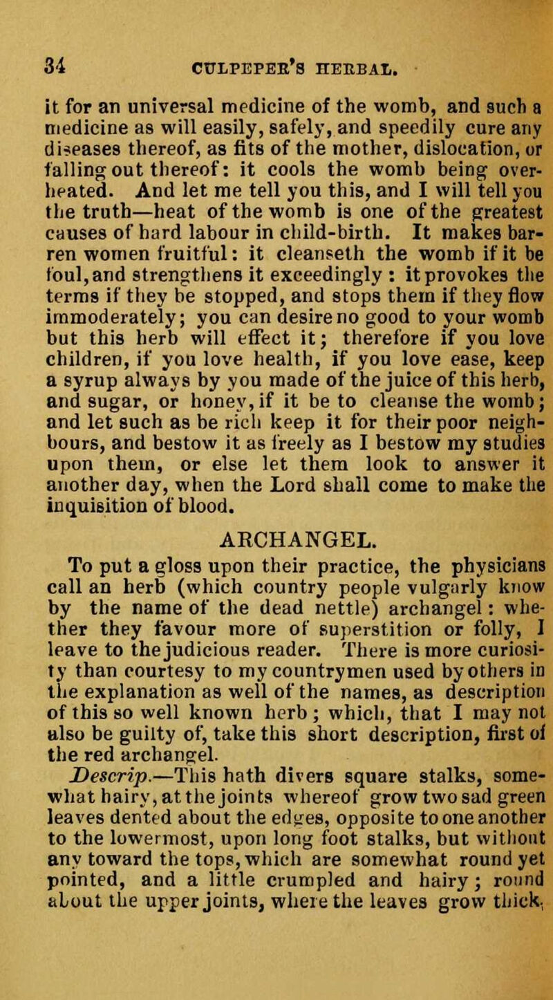 it for an universal medicine of the womb, and such a medicine as will easily, safely, and speedily cure any diseases thereof, as fits of the mother, dislocation, or falling out thereof: it cools the womb being over- heated. And let me tell you this, and I will tell you the truth—heat of the womb is one of the greatest causes of hard labour in child-birth. It makes bar- ren women fruitful: it cleanseth the womb if it be foul, and strengthens it exceedingly : it provokes the terms if they be stopped, and stops them if they flow immoderately; you can desire no good to your womb but this herb will effect it; therefore if you love children, if you love health, if you love ease, keep a syrup always by you made of the juice of this herb, and sugar, or honey,if it be to cleanse the womb; and let such as be rich keep it for their poor neigh- bours, and bestow it as freely as I bestow my studies upon them, or else let them look to answer it another day, when the Lord shall come to make the inquisition of blood. ARCHANGEL. To put a gloss upon their practice, the physicians call an herb (which country people vulgarly know by the name of the dead nettle) archangel: whe- ther they favour more of superstition or folly, I leave to the judicious reader. There is more curiosi- ty than courtesy to my countrymen used by others in the explanation as well of the names, as description of this so well known herb; which, that I may not also be guilty of, take this short description, first oi the red archangel. Descrip.—This hath divers square stalks, some- what hairy, atthe joints whereof grow two sad green leaves dented about the edtres, opposite to one another to the lowermost, upon long foot stalks, but without any toward the tops, which are somewhat round yet pointed, and a little crumpled and hairy; round alout the upper joints, where the leaves grow thick,