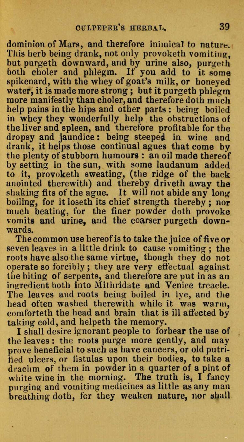 dominion of Mars, and therefore inimical to natur«. Tiiis herb being drank, not only provoketh vomiting, but purgeth downward, and by urine also, purgeth both eholer and phlegm. If you add to it some spikenard, with the whey of goat's milk, or honeyed water, it is made more strong; but it purgeth phlegm more manifestly than eholer,and thereforedoth much help pains in the hips and other parts: being boiled in whey they wonderfully help the obstructions of the liver and spleen, and therefore profitable for the dropsy and jaundice: being steeped in wine and drank, it helps those continual agues that come by the plenty of stubborn humours : an oil made thereof by setting in the sun, with some laudanum added to it, provoketh sweating, (the ridge of the back anointed therewith) and thereby driveth away the shaking fits of the ague. It will not abide any long boiling, for it loseth its chief strength thereby ; nor much beating, for the finer powder doth provoke vomits and urine, and the coarser purgeth down- wards. Thecommon use hereof is to take the juice of five or seven leaves in a little drink to cause vomiting ; the roots have also the same virtue, though they do not operate so forcibly; they are very effectual against the biting of serpents, and therefore are put in as an ingredient both into Mithridate and Venice treacle. The leaves and roots being boiled in lye, and the head often washed therewith while it was warm, comforteth the head and brain that is ill affected by taking cold, and helpeth the memory. I shall desire ignorant people to forbear the use of the leaves: the roots purge more gently, and may prove beneficial to such as have cancers, or old putri- tied ulcers, or fistulas upon their bodies, to take a drachm of them in powder in a quarter of a pint of white wine in the morning. The truth is, I fancy purging and vomiting medicines as little as any man breathing doth, for they weaken nature, nor shall