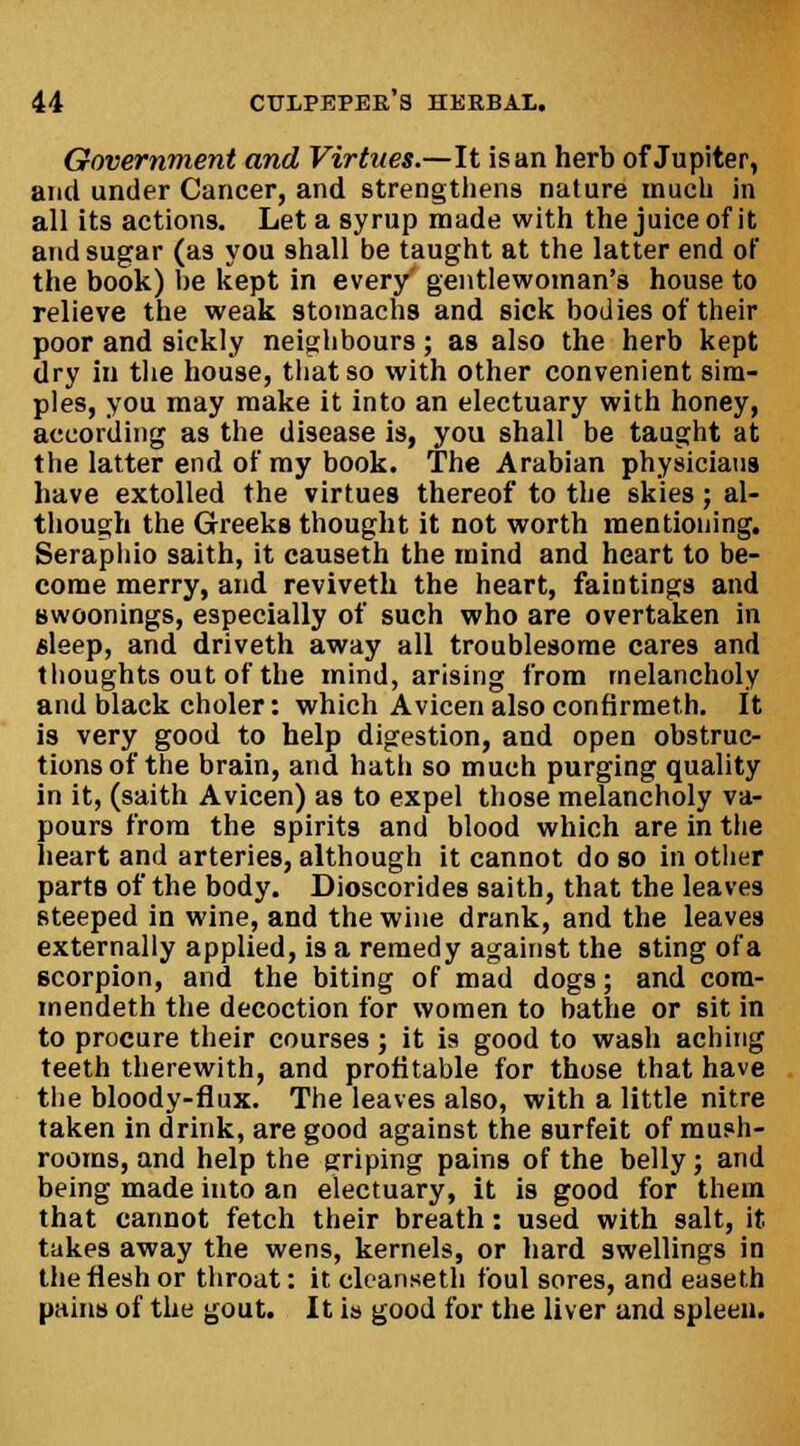 Government and Virtues.—It isan herb of Jupiter, and under Cancer, and strengthens nature much in all its actions. Let a syrup made with the juice of it and sugar (as you shall be taught at the latter end of the book) be kept in every' gentlewoman's house to relieve the weak stomachs and sick bodies of their poor and sickly neighbours; as also the herb kept dry in the house, that so with other convenient sim- ples, you may make it into an electuary with honey, according as the disease is, you shall be taught at the latter end of my book. The Arabian physicians have extolled the virtues thereof to the skies; al- though the Greeks thought it not worth mentioning. Seraphio saith, it causeth the mind and heart to be- come merry, and reviveth the heart, faintings and Bwoonings, especially of such who are overtaken in sleep, and driveth away all troublesome cares and thoughts out of the mind, arising from melancholy and black choler: which Avicen also confirmeth. It is very good to help digestion, and open obstruc- tions of the brain, and hath so much purging quality in it, (saith Avicen) as to expel those melancholy va- pours from the spirits and blood which are in the heart and arteries, although it cannot do so in other parts of the body. Dioscorides saith, that the leaves steeped in wine, and the wine drank, and the leaves externally applied, is a remedy against the sting ofa scorpion, and the biting of mad dogs; and cora- mendeth the decoction for women to bathe or sit in to procure their courses; it is good to wash aching teeth therewith, and profitable for those that have the bloody-flux. The leaves also, with a little nitre taken in drink, are good against the surfeit of mush- rooms, and help the griping pains of the belly; and being made into an electuary, it is good for them that cannot fetch their breath: used with salt, it takes away the wens, kernels, or hard swellings in the flesh or throat: it ckanseth foul sores, and easeth pains of the gout. It is good for the liver and spleen.