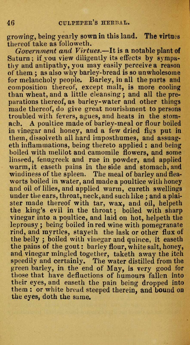 growing, being yearly sown in this land. The virtues thereof take as followeth. Government and Virtues.—It is a notable plant of Saturn ; if you view diligently its effects by sympa- thy and antipathy, you may easily perceive a reason of them ; as also why barley-bread is so unwholesome for melancholy people. Barley, in all the parts and composition thereof, except malt, is more cooling than wheat, and a little cleansing; and all the pre- parations thereof, as barley-water and other things made thereof, do give great nourishment to persons troubled with fevers, agues, and heats in the stom- ach. A poultice made of barley-meal or flour boiled in vinegar and honey, and a few dried fuss put in them, dissolveth all hard imposthumes, and assuag- eth inflammations, being thereto applied : and being boiled with melilot and camomile flowers, and some linseed, fenugreek and rue in powder, and applied warm, it easeth pains in the side and stomach, and windiness of the spleen. The meal of barley and flea- worts boiled in water, and made a poultice with honey and oil of lilies, and applied warm, cureth swellings under the ears, throat, neck,and such like ; and aplai- ster made thereof with tar, wax, and oil, helpeth the king's evil in the throat; boiled with sharp vinegar into a poultice, and laid on hot, helpeth the leprousy; being boiled in red wine with pomegranate rind, and myrtles, stayeth the lask or other flux of the belly ; boiled with vinegar and quince, it easeth the pains of the gout: barley flour, white salt, honey, and vinegar mingled together, taketh away the itch speedily and certainly. The water distilled from the green barley, in the end of May, is very good for those that have defiuctions of humours fallen into their eyes, and easeth the pain being dropped into them : or white bread steeped therein, and bound on the eyes, doth the same.