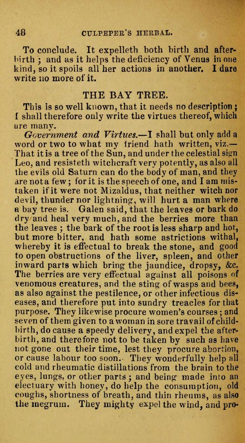 To conclude. It expelleth both birth and after- birth ; and as it helps the deficiency of Venus in one kind, so it spoils all her actions in another. I dare write no more of it. THE BAY TREE. This is so well known, that it needs no description; [ shall therefore only write the virtues thereof, which ure many. Government and Virtues.—I shall but only add a word or two to what my friend hath written, viz.— That it is a tree of the Sun, and under the celestial sign Leo, and resisteth witchcraft very potently, as also all the evils old Saturn can do the body of man, and they arenota few; for it is the speech of one, and lam mis- taken if it were not Mizaldus, that neither witch nor devil, thunder nor lightning:, will hurt a man where a bay tree is. Galen said, that the leaves or bark do dry and heal very much, and the berries more than the leaves ; the bark of the root is less sharp and hot, but more bitter, and hath some astrictions withal, whereby it is effectual to break the stone, and good to open obstructions of the liver, spleen, and other inward parts which bring the jaundice, dropsy, &c. The berries are very effectual against all poison9 of venomous creatures, and the sting of wasps and bees, as also against the pestilence, or other infectious dis- eases, and therefore put into sundry treacles for that purpose. They likewise procure women's courses ; and seven of them given to a woman in sore travail of child- birth, do cause a speedy delivery, and expel the after- birth, and therefore not to be taken by such as have not gone out their time, lest they procure abortion, or cause labour too soon. They wonderfully help all cold and rheumatic distillations from the brain to the eyes, lungs, or other parts ; and being made into an electuary with honey, do help the consumption, old coughs, shortness of breath, and thin rheums, as also the meg rum. They mighty expel the wind, and pro-