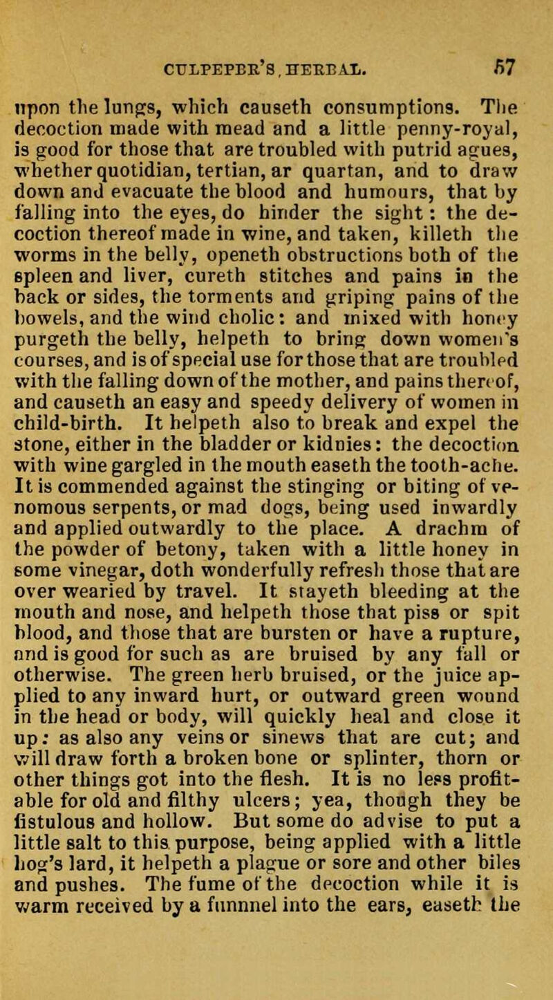 ctji/pepbk's , HEKB AX. />7 upon the lungs, which causeth consumptions. The decoction made with mead and a little penny-royal, is good for those that are troubled with putrid agues, whether quotidian, tertian, ar quartan, and to draw down and evacuate the blood and humours, that by falling into the eyes, do hinder the sight: the de- coction thereof made in wine, and taken, killeth the worms in the belly, openeth obstructions both of the spleen and liver, cureth stitches and pains in the back or sides, the torments and griping pains of the bowels, and the wind cholic: and mixed with honey purgeth the belly, helpeth to bring down women's courses, and is of special use for those that are trouhlpd with the falling down of the mother, and pains thereof, and causeth an easy and speedy delivery of women in child-birth. It helpeth also to break and expel the stone, either in the bladder or kidnies: the decoction with wine gargled in the mouth easeth the tooth-aclie. It is commended against the stinging or biting of ve- nomous serpents, or mad dogs, being used inwardly and applied outwardly to the place. A drachm of the powder of betony, taken with a little honey in some vinegar, doth wonderfully refresh those that are overwearied by travel. It stayeth bleeding at the mouth and nose, and helpeth those that piss or spit blood, and those that are bursten or have a rupture, nnd is good for such as are bruised by any fall or otherwise. The green herb bruised, or the juice ap- plied to any inward hurt, or outward green wound in the head or body, will quickly heal and close it up: as also any veins or sinews that are cut; and will draw forth a broken bone or splinter, thorn or other things got into the flesh. It is no less profit- able for old and filthy ulcers; yea, though they be fistulous and hollow. But some do advise to put a little salt to this purpose, being applied with a little hog's lard, it helpeth a plague or sore and other biles and pushes. The fume of the dpcoction while it is warm received by a funnnel into the ears, easeth the