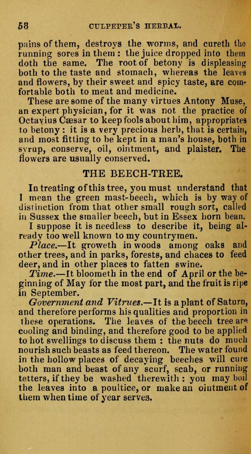 pains of them, destroys the worms, and cureth the running sores in them : the juice dropped into them doth the same. The root of betony is displeasing both to the taste and stomach, whereas the leaves and flowers, by their sweet and spicy taste, are com- fortable both to meat and medicine. These are some of the many virtues Antony Muse, an expert physician, for it was not the practice of Octavius Caesar to keep fools about him, appropriates to betony : it is a very precious herb, that is certain, and most fitting to be kept in a man's house, both in syrup, conserve, oil, ointment, and plaister. The flowers are usually conserved. THE BEECH-TREE. In treating of this tree, you must understand that I mean the green mast-beech, which is by way of distinction from that other small rough sort, called in Sussex the smaller beech, but in Essex horn bean. I suppose it is needless to describe it, being al- ready too well known to my countrymen. Place.—It groweth in woods among oaks arid other trees, and in parks, forests, and chaces to feed deer, and in other places to fatten swine. Time.—It bloometh in the end of April or the be- ginning of May for the most part, and the fruit is ripe in September. Government and Vitrues.—It is a plant of Saturn, and therefore performs his qualities and proportion in these operations. The leaves of the beech tree ars cooling and binding, and therefore good to be applied to hot swellings to discuss them : the nuts do much nourish such beasts as feed thereon. The water found in the hollow places of decaying beeches will cure both man and beast of any scurf, scab, or running tetters, if they be washed therewith: you may boil the leaves into a poultice, or make an ointment of them when time of year serves.
