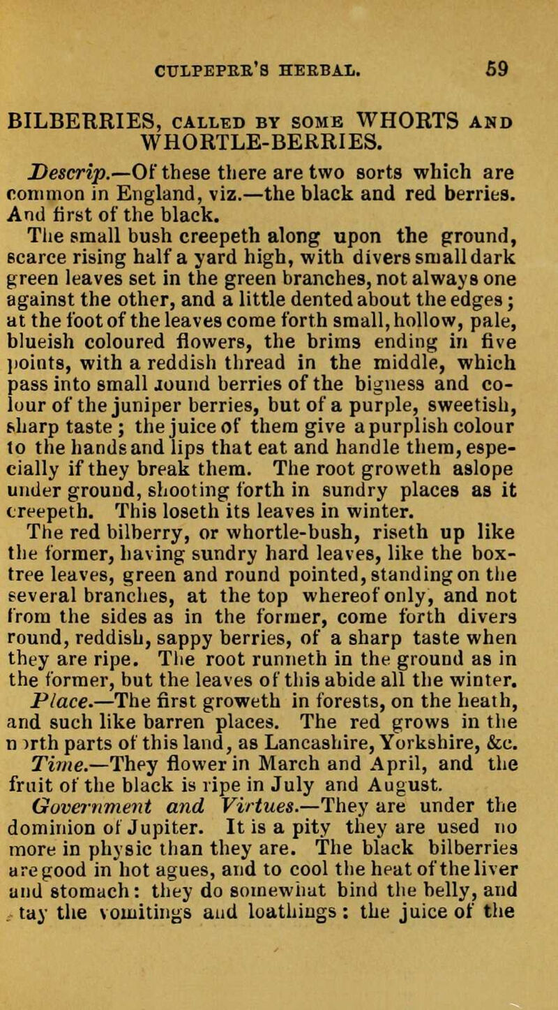 BILBERRIES, called by some WHORTS and WHORTLE-BERRIES. Descrip.—Of these there are two sorts which are common in England, viz.—the black and red berries. And first of the black. The small bush creepeth along upon the ground, scarce rising half a yard high, with divers small dark green leaves set in the green branches, not always one against the other, and a little dented about the edges; at the foot of the leaves come forth small, hollow, pale, blueish coloured flowers, the brims ending in five points, with a reddish thread in the middle, which pass into small lound berries of the bigness and co- lour of the juniper berries, but of a purple, sweetish, sharp taste; the juice of them give a purplish colour 1o the hands and lips that eat and handle them, espe- cially if they break them. The root groweth aslope under ground, shooting forth in sundry places as it creepeth. This loseth its leaves in winter. The red bilberry, or whortle-bush, riseth up like the former, having sundry hard leaves, like the box- tree leaves, green and round pointed, standing on the eeveral branches, at the top whereof only, and not from the sides as in the former, come forth divers round, reddish, sappy berries, of a sharp taste when they are ripe. The root runneth in the ground as in the former, but the leaves of this abide all the winter. Place.—The first groweth in forests, on the heath, and such like barren places. The red grows in the n irth parts of this land, as Lancashire, Yorkshire, &e. Time.—They flower in March and April, and the fruit of the black is ripe in July and August. Government and Virtues.—They are under the dominion of Jupiter. It is a pity they are used no more in physic than they are. The black bilberries a re good in hot agues, and to cool the heat of the liver and stomach: they do somewhat bind the belly, and tay the vomitings and loathiugs : the juice of the