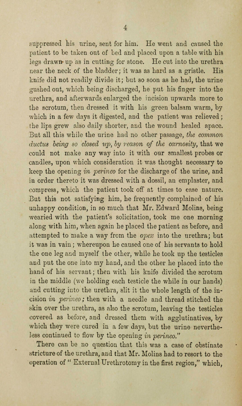 suppressed his urine, sent for him. He went and caused the patient to be taken out of bed and placed upon a table with his legs drawn* up as in cutting for stone. He cut into the urethra near the neck of the bladder; it was as hard as a gristle. His knife did not readily divide it; but so soon as he had, the urine gushed out, which being discharged, he put his finger into the urethra, and afterwards enlarged the incision upwards more to the scrotum, then dressed it with his green balsam warm, by which in a few days it digested, and the patient was relieved; the lips grew also daily shorter, and the wound healed apace. But all this while the urine had no other passage, the common ductus being so closed up, by reason of the carnosity, that we could not make any way into it with our smallest probes or candles, upon which consideration it was thought necessary to keep the opening in perineo for the discharge of the urine, and in order thereto it was dressed with a dossil, an emplaster, and compress, which the patient took off at times to ease nature. But this not satisfying him, he frequently complained' of his unhappy condition, in so much that Mr. Edward Molins, being wearied with the patient's solicitation, took me one morning along with him, when again he placed the patient as before, and attempted to make a way from the apex into the urethra; but it was in vain ; whereupon he caused one of his servants to hold the one leg and myself the other, while he took up the testicles and put the one into my hand, and the other he placed into the hand of his servant; then with his knife divided the scrotum in the middle (we holding each testicle the while in our hands) and cutting into the urethra, slit it the whole length of the in- cision in perineo; then with a needle and thread stitched the skin over the urethra, as also the scrotum, leaving the testicles covered as before, and dressed them with agglutinatives, by which they were cured in a few days, but the urine neverthe- less continued to flow by the opening in perineo. There can be no question that this was a case of obstinate stricture of the urethra, and that Mr. Molins had to resort to the operation of  External Urethrotomy in the first region, which,