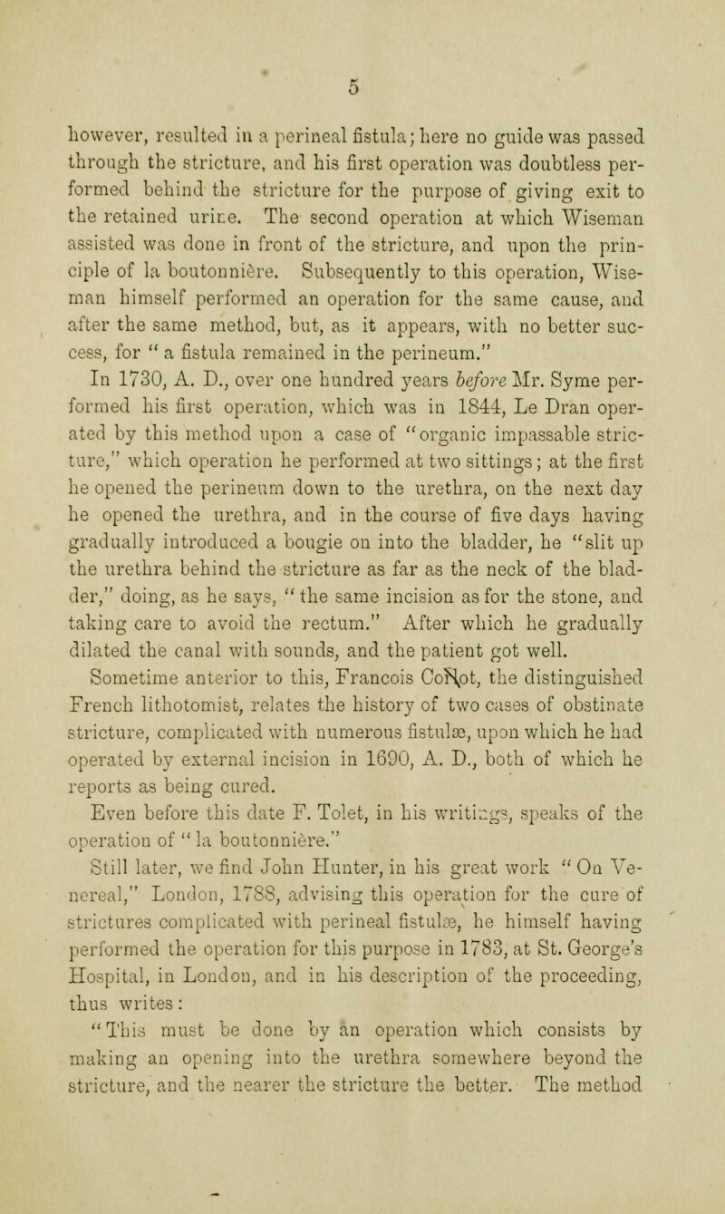 however, resulted in a perineal fistula; here no guide was passed through the stricture, and his first operation was doubtless per- formed behind the stricture for the purpose of giving exit to the retained urine. The second operation at which Wiseman assisted was done in front of the stricture, and upon the prin- ciple of la boutonniere. Subsequently to this operation, Wise- man himself performed an operation for the same cause, and after the same method, but, as it appears, with no better suc- cess, for  a fistula remained in the perineum. In 1730, A. D., over one hundred years before Mr. Syme per- formed his first operation, which was in 1844, Le Dran oper- ated by this method upon a case of organic impassable stric- ture, which operation he performed at two sittings; at the first he opened the perineum down to the urethra, on the next day he opened the urethra, and in the course of five days having gradually introduced a bougie on into the bladder, he slit up the urethra behind the stricture as far as the neck of the blad- der, doing, as he says,  the same incision as for the stone, and taking care to avoid the rectum. After which he gradually dilated the canal with sounds, and the patient got well. Sometime anterior to this, Francois CoHpt, the distinguished French lithotomist, relates the history of two cases of obstinate stricture, complicated with numerous fistulce, upon which he had operated by external incision in 1690, A. D.} both of which he reports as being cured. Even before this date F. Tolet, in his writings, speaks of the operation of  la boutonniere. Still later, we find John Hunter, in his great work  On Ve- nereal, London, 1788, advising this operation for the cure of strictures complicated with perineal fistulte, he himself having performed the operation for this purpose in 1783, at St. George's Hospital, in London, and in his description of the proceeding, thus writes: This must be done by an operation which consists by making an opening into the urethra somewhere beyond the stricture, and the nearer the stricture the better. The method