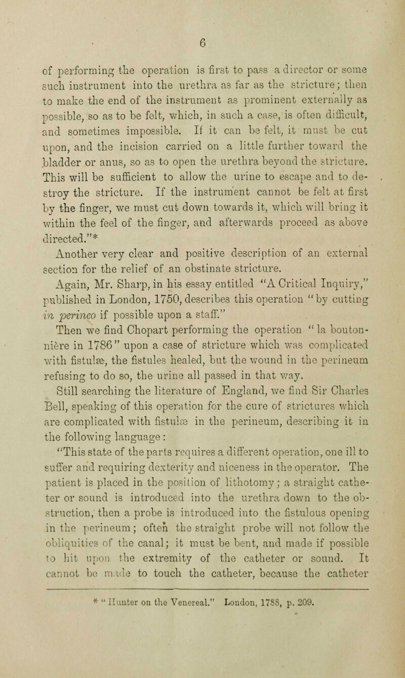 of performing the operation is first to pass a director or some such instrument into the urethra as far as the stricture; then to make the end of the instrument as prominent externally as possible, so as to be felt, which, in such a case, is often difficult, and sometimes impossible. If it can be felt, it must be cut upon, and the incision carried on a little further toward the .bladder or anus, so as to open the urethra beyond the stricture. This will be sufficient to allow the urine to escape and to de- stroy the stricture. If the instrument cannot be felt at first by the finger, we must cut down towards it, which will bring it within the feel of the finger, and afterwards proceed as above directed.* Another very clear and positive description of an external section for the relief of an obstinate stricture. Again, Mr. Sharp, in his essay entitled A Critical Inquiry, published in London, 1750, describes this operation by cutting in perineo if possible upon a staff. Then we find Chopart performing the operation  la bouton- niere in 1786 upon a case of stricture which was complicated with fistulse, the fistules healed, but the wound in the perineum refusing to do so, the urine all passed in that way. Still searching the literature of England, we find Sir Charles Bell, speaking of this operation for the cure of strictures which are complicated with fistulas in the perineum, describing it in the following language: This state of the parts requires a different operation, one ill to suffer and requiring dexterity and niceness in the operator. The patient is placed in the position of lithotomy; a straight cathe- ter or sound is introduced into the urethra down to the ob- struction, then a probe is introduced into the fistulous opening in the perineum ; often the straight probe will not follow the obliquities of the canal; it must be bent, and made if possible to hit upon the extremity of the catheter or sound. It cannot be made to touch the catheter, because the catheter *  Hunter on the Venereal. London, 17S8, p. 209.