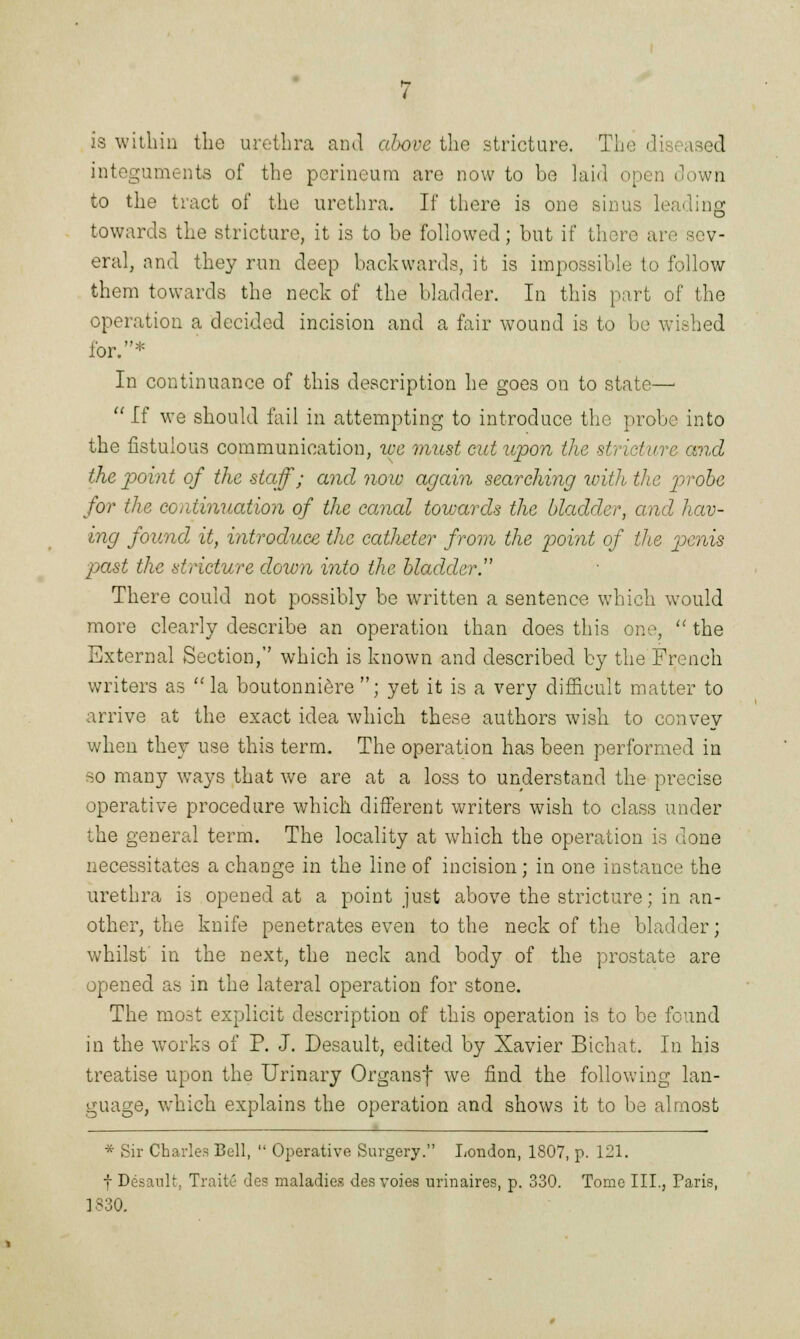 integuments of the perineum are now to be hud open down to the tract of the urethra. If there is one sinus leading towards the stricture, it is to be followed; but if there an eral, and they run deep backwards, it is impossible to follow them towards the neck of the bladder. In this part of the operation a decided incision and a fair wound is to be v, : for.* In continuance of this description he goes on to state—■  If we should fail in attempting to introduce the probe into the fistulous communication, we must cut upon the stricture and the point of the staff; and noiu again searching with the probe for the continuation of the canal towards the bladder, and hav- ing found it, introduce the catheter from the point of the penis past the stricture down into the bladdery There could not possibly be written a sentence which would more clearly describe an operation than does this one,  the External Section, which is known and described by the French writers as la boutonniere ; yet it is a very difficult matter to arrive at the exact idea which these authors wish to convey when they use this term. The operation has been performed in so many wTays that we are at a loss to understand the precise operative procedure which different writers wish to class under the general term. The locality at which the operation is done necessitates a change in the line of incision; in one instance the urethra is opened at a point just above the stricture; in an- other, the knife penetrates even to the neck of the bladder; whilst' in the next, the neck and body of the prostate are opened as in the lateral operation for stone. The most explicit description of this operation is to be found in the works of P. J. Desault, edited by Xavier Bichat. In his treatise upon the Urinary Organsf we find the following lan- guage, which explains the operation and shows it to be almost * Sir Charles Bell,  Operative Surgery. London, 1807, p. 121. f Desault, Traite des maladies des voies urinaires, p. 330. Tome III., Paris, 1830.