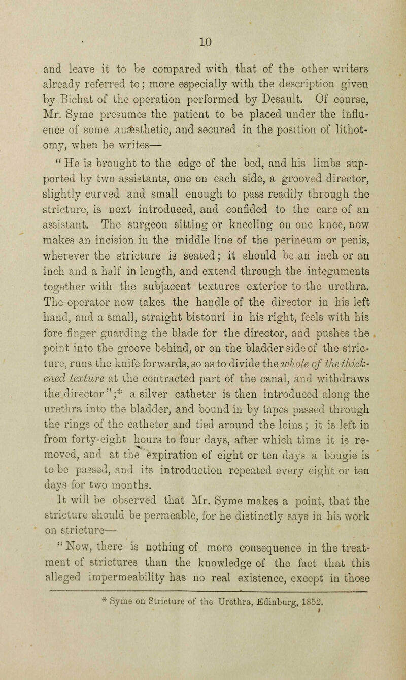 and leave it to be compared with that of the other writers already referred to; more especially with the description given by Bichat of the operation performed by Desault. Of course, Mr. Syme presumes the patient to be placed under the influ- ence of some anaesthetic, and secured in the position of lithot- omy, when he writes—  He is brought to the edge of the bed, and his limbs sup- ported by two assistants, one on each side, a grooved director, slightly curved and small enough to pass readily through the stricture, is next introduced, and confided to the care of an assistant. The surgeon sitting or kneeling on one knee, now makes an incision in the middle line of the perineum or penis, wherever the stricture is seated; it should bean inch or an inch and a half in length, and extend through the integuments together with the subjacent textures exterior to the urethra. The operator now takes the handle of the director in his left hand, and a small, straight bistouri in his right, feels with his fore finger guarding the blade for the director, and pushes the point into the groove behind, or on the bladder side of the stric- ture, runs the knife forwards, so as to divide the ivhole of the thick- ened texture at ihe contracted part of the canal, and withdraws the director ;* a silver catheter is then introduced along the urethra into the bladder, and bound in by tapes passed through the rings of the catheter and tied around the loins; it is left in from forty-eight hours to four days, after which time it is re- moved, and at the expiration of eight or ten days a bougie is to be passed, and its introduction repeated every eight or ten days for two months. It will be observed that Mr. Syme makes a point, that the stricture should be permeable, for he distinctly says in his work on stricture—  Now, there is nothing of more consequence in the treat- ment of strictures than the knowledge of the fact that this alleged impermeability has no real existence, except in those * Syme on Stricture of the Urethra, Edinburg, 1852.