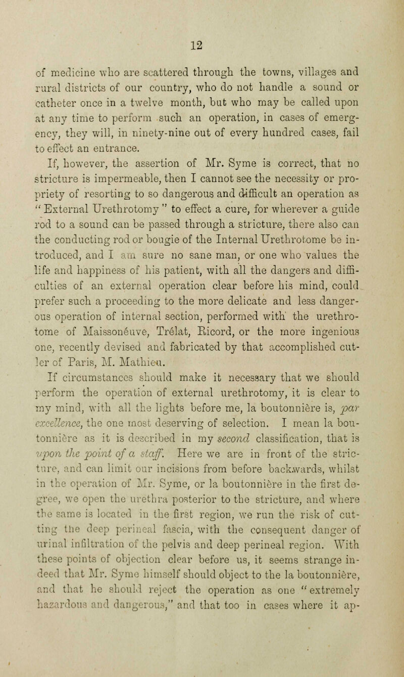 of medicine who are scattered through the towns, villages and rural districts of our country, who do not handle a sound or catheter once in a twelve month, but who may be called upon at any time to perform such an operation, in cases of emerg- ency, they will, in ninety-nine out of every hundred cases, fail to effect an entrance. If, however, the assertion of Mr. Syme is correct, that no stricture is impermeable, then I cannot see the necessity or pro- priety of resorting to so dangerous and difficult an operation as  External Urethrotomy  to effect a cure, for wherever a guide rod to a sound can be passed through a stricture, there also can the conducting rod or bougie of the Internal Urethrotome be in- troduced, and I am sure no sane man, or one who values the life and happiness of his patient, with all the dangers and diffi- culties of an external operation clear before his mind, could prefer such a proceeding to the more delicate and less danger- ous operation of internal section, performed with' the urethro- tome of Maissoneuve, Trelat, Eicord, or the more ingenious one, recently devised and fabricated by that accomplished cut- ler of Paris, M. Mathieu. If circumstances should make it necessary that we should perform the operation of external urethrotomy, it is clear to my mind, with all the lights before me, la boutonniere is, par excellence, the one most deserving of selection. I mean la bou- tonniere as it is described in my second classification, that is upon the point of a staff. Here we are in front of the stric- ture, and can limit our incisions from before backwards, whilst in the operation of Mr. Syme, or la boutonniere in the first de- gree, we open the urethra posterior to the stricture, and where the same is located in the first region, Ave run the risk of cut- ting the deep perineal fascia, with the consequent danger of urinal infiltration of the pelvis and deep perineal region. With these points of objection clear before us, it seems strange in- deed that Mr. Symo himself should object to the la boutonniere, and that he should reject the operation as one extremely hazardous and dangerous, and that too in cases where it ap-