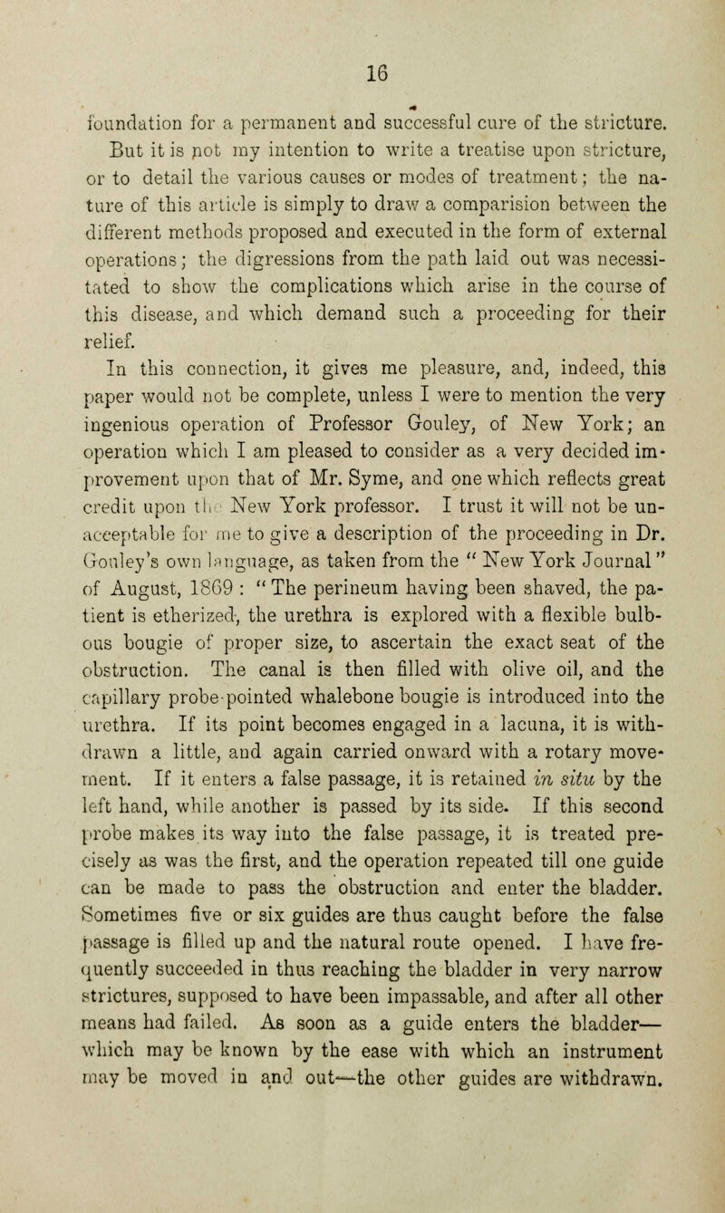 foundation for a permanent and successful cure of the stricture. But it is pot ray intention to write a treatise upon stricture, or to detail the various causes or modes of treatment; the na- ture of this article is simply to draw a comparision between the different methods proposed and executed in the form of external operations; the digressions from the path laid out was necessi- tated to show the complications which arise in the course of this disease, and which demand such a proceeding for their relief. In this connection, it gives me pleasure, and, indeed, this paper would not be complete, unless I were to mention the very ingenious operation of Professor Gouley, of New York; an operation which I am pleased to consider as a very decided im* provement upon that of Mr. Syme, and one which reflects great credit upon th New York professor. I trust it will not be un- acceptable for me to give a description of the proceeding in Dr. Gouley's own language, as taken from the  New York Journal of August, 1869 :  The perineum having been shaved, the pa- tient is etherized-, the urethra is explored with a flexible bulb- ous bougie of proper size, to ascertain the exact seat of the obstruction. The canal is then filled with olive oil, and the capillary probe-pointed whalebone bougie is introduced into the urethra. If its point becomes engaged in a lacuna, it is with- drawn a little, and again carried onward with a rotary move- ment. If it enters a false passage, it is retained in situ by the left hand, while another is passed by its side. If this second probe makes its way into the false passage, it is treated pre- cisely as was the first, and the operation repeated till one guide can be made to pass the obstruction and enter the bladder. Sometimes five or six guides are thus caught before the false passage is filled up and the natural route opened. I have fre- quently succeeded in thus reaching the bladder in very narrow strictures, supposed to have been impassable, and after all other means had failed. As soon as a guide enters the bladder— which may be known by the ease with which an instrument may be moved in and out—the other guides are withdrawn.