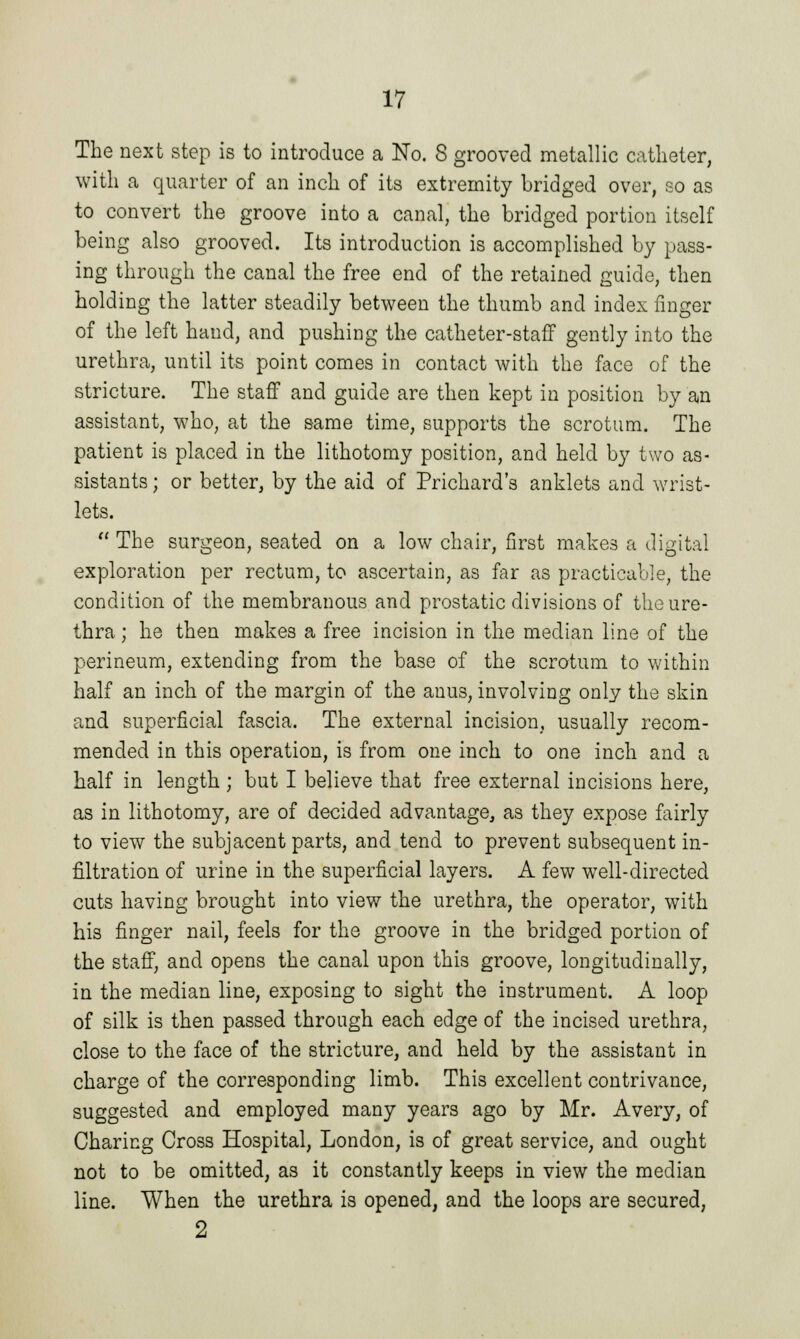 The next step is to introduce a No. 8 grooved metallic catheter, with a quarter of an inch of its extremity bridged over, 20 as to convert the groove into a canal, the bridged portion itself being also grooved. Its introduction is accomplished by pass- ing through the canal the free end of the retained guide, then holding the latter steadily between the thumb and index finger of the left hand, and pushing the catheter-staff gently into the urethra, until its point comes in contact with the face of the stricture. The staff and guide are then kept in position by an assistant, who, at the same time, supports the scrotum. The patient is placed in the lithotomy position, and held by two as- sistants ; or better, by the aid of Prichard's anklets and wrist- lets.  The surgeon, seated on a low chair, first makes a digital exploration per rectum, to ascertain, as far as practicable, the condition of the membranous and prostatic divisions of the ure- thra ; he then makes a free incision in the median line of the perineum, extending from the base of the scrotum to within half an inch of the margin of the anus, involving only the skin and superficial fascia. The external incision, usually recom- mended in this operation, is from one inch to one inch and a half in length ; but I believe that free external incisions here, as in lithotomy, are of decided advantage, as they expose fairly to view the subjacent parts, and tend to prevent subsequent in- filtration of urine in the superficial layers. A few well-directed cuts having brought into view the urethra, the operator, with his finger nail, feels for the groove in the bridged portion of the staff, and opens the canal upon this groove, longitudinally, in the median line, exposing to sight the instrument. A loop of silk is then passed through each edge of the incised urethra, close to the face of the stricture, and held by the assistant in charge of the corresponding limb. This excellent contrivance, suggested and employed many years ago by Mr. Avery, of Charing Cross Hospital, London, is of great service, and ought not to be omitted, as it constantly keeps in view the median line. When the urethra is opened, and the loops are secured, 2