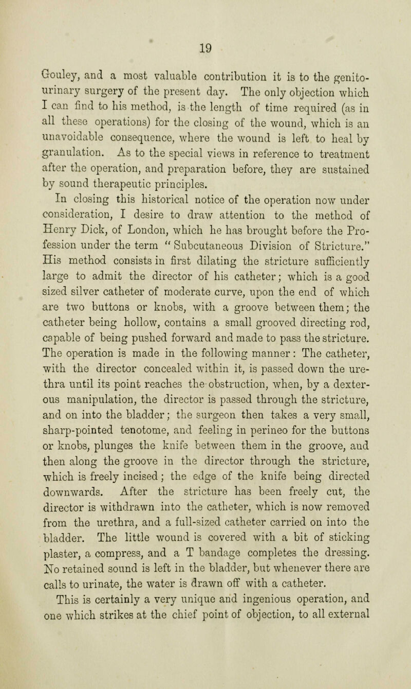 Gouley, and a most valuable contribution it is to the genito- urinary surgery of the present day. The only objection which I can find to his method, is the length of time required (as in all these operations) for the closing of the wound, which is an unavoidable consequence, where the wound is left to heal by granulation. As to the special views in reference to treatment after the operation, and preparation before, they are sustained by sound therapeutic principles. In closing this historical notice of the operation now under consideration, I desire to draw attention to the method of Henry Dick, of London, which he has brought before the Pro- fession under the term  Subcutaneous Division of Stricture. His method consists in first dilating the stricture sufficiently large to admit the director of his catheter; which is a good sized silver catheter of moderate curve, upon the end of which are two buttons or knobs, with a groove between them; the catheter being hollow, contains a small grooved directing rod, capable of being pushed forward and made to pass the stricture. The operation is made in the following manner: The catheter, with the director concealed within it, is passed down the ure- thra until its point reaches the-obstruction, when, by a dexter- ous manipulation, the director is passed through the stricture, and on into the bladder; the surgeon then takes a very small, sharp-pointed tenotome, and feeling in perineo for the buttons or knobs, plunges the knife between them in the groove, and then along the groove in the director through the stricture, which is freely incised; the edge of the knife being directed downwards. After the stricture has been freely cut, the director is withdrawn into the catheter, which is now removed from the urethra, and a full-sized catheter carried on into the bladder. The little wound is covered with a bit of sticking plaster, a compress, and a T bandage completes the dressing. No retained sound is left in the bladder, but whenever there are calls to urinate, the water is drawn off with a catheter. This is certainly a very unique and ingenious operation, and one which strikes at the chief point of objection, to all external