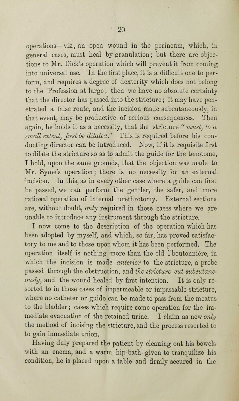 operations—viz., an open wound in the perineum, which, in general cases, must heal by granulation; but there are objec- tions to Mr. Dick's operation which will prevent it from coming into universal use. In the first place, it is a difficult one to per- form, and requires a degree of dexterity which does not belong to the Profession at large; then we have no absolute certainty that the director has passed into the stricture; it may have pen- etrated a false route, and the incision made subcutaneously, in that event, may be productive.of serious consequences. Then again, he holds it as a necessity, that the stricture must, to a small extent, first be dilated. This is required before his con- ducting director can be introduced. Now, if it is requisite first to dilate the stricture so as to admit the guide for the tenotome, I hold, upon the same grounds, that the objection was made to Mr. Syme's operation; there is no necessity for an external incision. In this, as in every other case where a guide can first be passed, we can perform the gentler, the safer, and more rational operation of internal urethrotomy. External sections are, without doubt, only required in those cases where we are unable to introduce any instrument through the stricture. I now come to the description of the operation which has been adopted by myself, and which, so far, has proved satisfac- tory to me and to those upon whom it has been performed. The operation itself is nothing more than the old l'boutonniere, in which the incision is made anterior to the stricture, a probe passed through the obstruction, and the stricture cut subcutane- ously, and the wound healed by first intention. It is only re- sorted to in those cases of impermeable or impassable stricture, where no catheter or guide can be made to pass from the meatus to the bladder; cases which require some operation for the im- mediate evacuation of the retained urine. I claim as new only the method of incising the stricture, and the process resorted to to gain immediate union. Having duly prepared the patient by cleaning out his bowels with an enema, and a warm hip-bath given to tranquilize his condition, he is placed upon a table and firmly secured in the