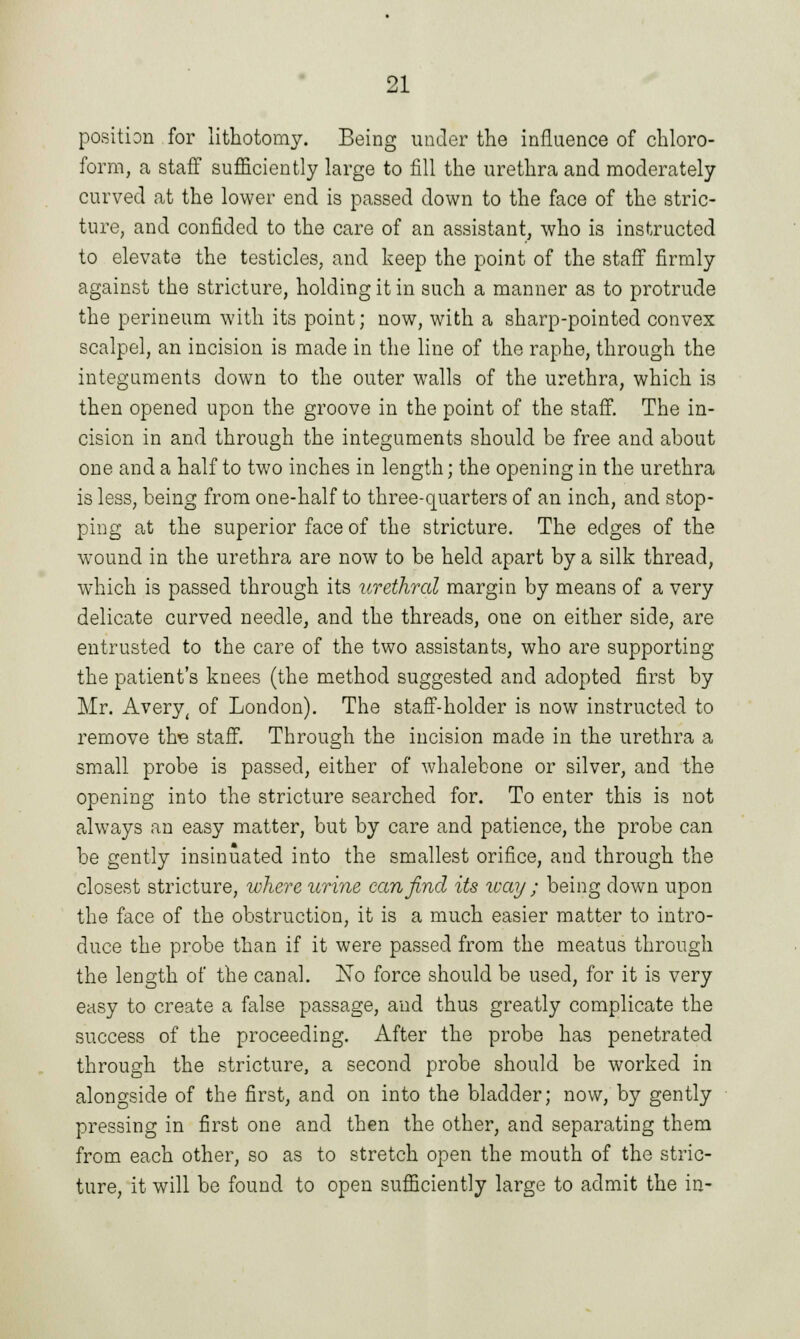 position for lithotomy. Being under the influence of chloro- form, a staff sufficiently large to fill the urethra and moderately curved at the lower end is passed down to the face of the stric- ture, and confided to the care of an assistant, who is instructed to elevate the testicles, and keep the point of the staff firmly against the stricture, holding it in such a manner as to protrude the perineum with its point; now, with a sharp-pointed convex scalpel, an incision is made in the line of the raphe, through the integuments down to the outer walls of the urethra, which is then opened upon the groove in the point of the staff. The in- cision in and through the integuments should be free and about one and a half to two inches in length; the opening in the urethra is less, being from one-half to three-quarters of an inch, and stop- ping at the superior face of the stricture. The edges of the wound in the urethra are now to be held apart by a silk thread, which is passed through its urethral margin by means of a very delicate curved needle, and the threads, one on either side, are entrusted to the care of the two assistants, who are supporting the patient's knees (the method suggested and adopted first by Mr. Avery, of London). The staff-holder is now instructed to remove tire staff. Through the incision made in the urethra a small probe is passed, either of whalebone or silver, and the opening into the stricture searched for. To enter this is not always an easy matter, but by care and patience, the probe can be gently insinuated into the smallest orifice, and through the closest stricture, where urine can find its way ; being down upon the face of the obstruction, it is a much easier matter to intro- duce the probe than if it were passed from the meatus through the length of the canal. No force should be used, for it is very easy to create a false passage, and thus greatly complicate the success of the proceeding. After the probe has penetrated through the stricture, a second probe should be worked in alongside of the first, and on into the bladder; now, by gently pressing in first one and then the other, and separating them from each other, so as to stretch open the mouth of the stric- ture, it will be found to open sufficiently large to admit the in-