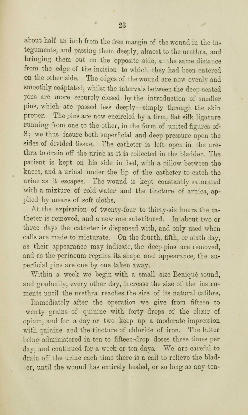 about half an inch from the free margin of the wound in the in- teguments, and passing them deeply, almost to the urethra, and bringing them out on the opposite side, at the same distance from the edge of the incision to which they had been entered on the other side. The edges of the wound are now evenly and smoothly coaptated, whilst the intervals between the deep-seated pins are more securely closed by the introduction of smaller pins, which are passed less deeply—simply through the skin proper. The pins are now encircled by a firm, flat silk ligature running from one to the other, in the form of united figures of- 8; we thus insure both superficial and deep pressure upon the sides of divided tissue. The catheter is left open in the ure- thra to drain off the urine as it is collected in the bladder. The patient is kept on his side in bed, with a pillow between the knees, and a urinal unaer the lip of the catheter to catch the urine as it escapes. The wound is kept constantly saturated with a mixture of cold water and the tincture of arnica, ap- plied by means of soft cloths. At the expiration of twenty-four to thirty-six hours the ca- theter is removed, and a new one substituted. In about two or three days the catheter is dispensed with, and only used when calls are made to micturate. On the fourth, fifth, or sixth day, as their appearance may indicate, the deep pins are removed, and as the perineum regains its shape and appearance, the su- perficial pins are one by one taken away. Within a week we begin with a small size Benique sound, and gradually, every other day, increase the size of the instru- ments until the urethra reaches the size of its natural calibre. Immediately after the operation we give from fifteen to wenty grains of quinine with, forty drops of the elixir of opium, and for a day or two keep up a moderate impression with quinine and the tincture of chloride of iron. The latter being administered in ten to fifteen-drop doses three times per day, and continued for a week or ten days. We are careful to drain off the urine each time there is a call to relieve the blad- er, until the wound has entirely healed, or so long as any ten-