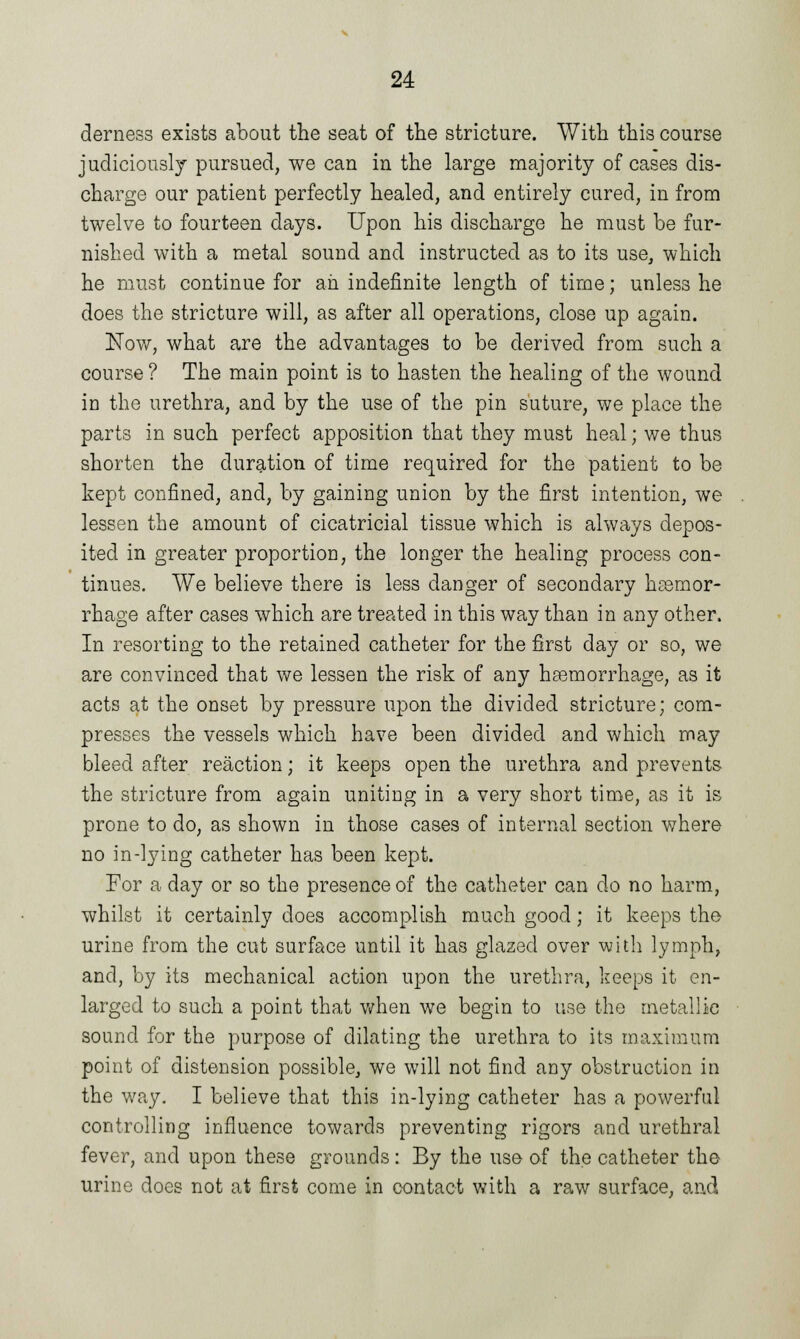 derness exists about the seat of the stricture. With this course judiciously pursued, we can in the large majority of cases dis- charge our patient perfectly healed, and entirely cured, in from twelve to fourteen days. Upon his discharge he must be fur- nished with a metal sound and instructed as to its use, which he must continue for ah indefinite length of time; unless he does the stricture will, as after all operations, close up again. Now, what are the advantages to be derived from such a course ? The main point is to hasten the healing of the wound in the urethra, and by the use of the pin suture, we place the parts in such perfect apposition that they must heal; we thus shorten the duration of time required for the patient to be kept confined, and, by gaming union by the first intention, we lessen the amount of cicatricial tissue which is always depos- ited in greater proportioD, the longer the healing process con- tinues. We believe there is less danger of secondary haemor- rhage after cases which are treated in this way than in any other. In resorting to the retained catheter for the first day or so, we are convinced that we lessen the risk of any haemorrhage, as it acts at the onset by pressure upon the divided stricture; com- presses the vessels which have been divided and which may bleed after reaction; it keeps open the urethra and prevents the stricture from again uniting in a very short time, as it is prone to do, as shown in those cases of internal section where no in-lying catheter has been kept. For a day or so the presence of the catheter can do no harm, whilst it certainly does accomplish much good; it keeps the urine from the cut surface until it has glazed over with lymph, and, by its mechanical action upon the urethra, keeps it en- larged to such a point that when we begin to use the metallic sound for the purpose of dilating the urethra to its maximum point of distension possible, we will not find any obstruction in the way. I believe that this in-lying catheter has a powerful controlling influence towards preventing rigors and urethral fever, and upon these grounds: By the use of the catheter the urine does not at first come in contact with a raw surface, and