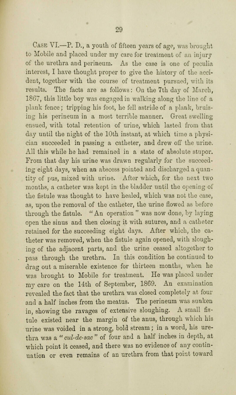 Case VI.—P. D., a youth of fifteen years of age, was brought to Mobile and placed under my care for treatment of an injury of the urethra and perineum. As the case is one of peculia interest, I have thought proper to give the history of the acci- dent, together with the course of treatment pursued, with its results. The facts are as follows: On the 7th day of March, 1867, this little boy was engaged in walking along the line of a plank fence; tripping his foot, he fell astride of a plank, bruis- ing his perineum in a most terrible manner. Great swelling ensued, with total retention of urine, which lasted from that day until the night of the 10th instant, at which time a physi- cian succeeded in passing a catheter, and drew off the urine. All this while he had remained in a state of absolute stupor. From that day his urine was drawn regularly for the succeed- ing eight days, when an abscess pointed and discharged a quan- tity of pus, mixed with urine. After which, for the next two months, a catheter was kept in the bladder until the opening of the fistule was thought to have healed, which was not the case, as, upon the removal of the catheter, the urine flowed as before through the fistule.  An operation  was now done, by laying open the sinus and then closing it with sutures, and a catheter retained for the succeeding eight days. After which, the ca- theter was removed, when the fistule again opened, with slough- ing of the adjacent parts, and the urine ceased altogether to pass through the urethra. In this condition he continued to drag out a miserable existence for thirteen months, when he was brought to Mobile for treatment. He was placed under my care on the 14th of September, 1869. An examination revealed the fact that the urethra was closed completely at four and a half inches from the meatus. The perineum was sunken in, showing the ravages of extensive sloughing. A small fis- tule existed near the margin of the anus, through which his urine was voided in a strong, bold stream; in a word, his ure- thra was a cul-de-sac  of four and a half inches in depth, at which point it ceased, and there was no evidence of any contin- uation or even remains of an urethra from that point toward