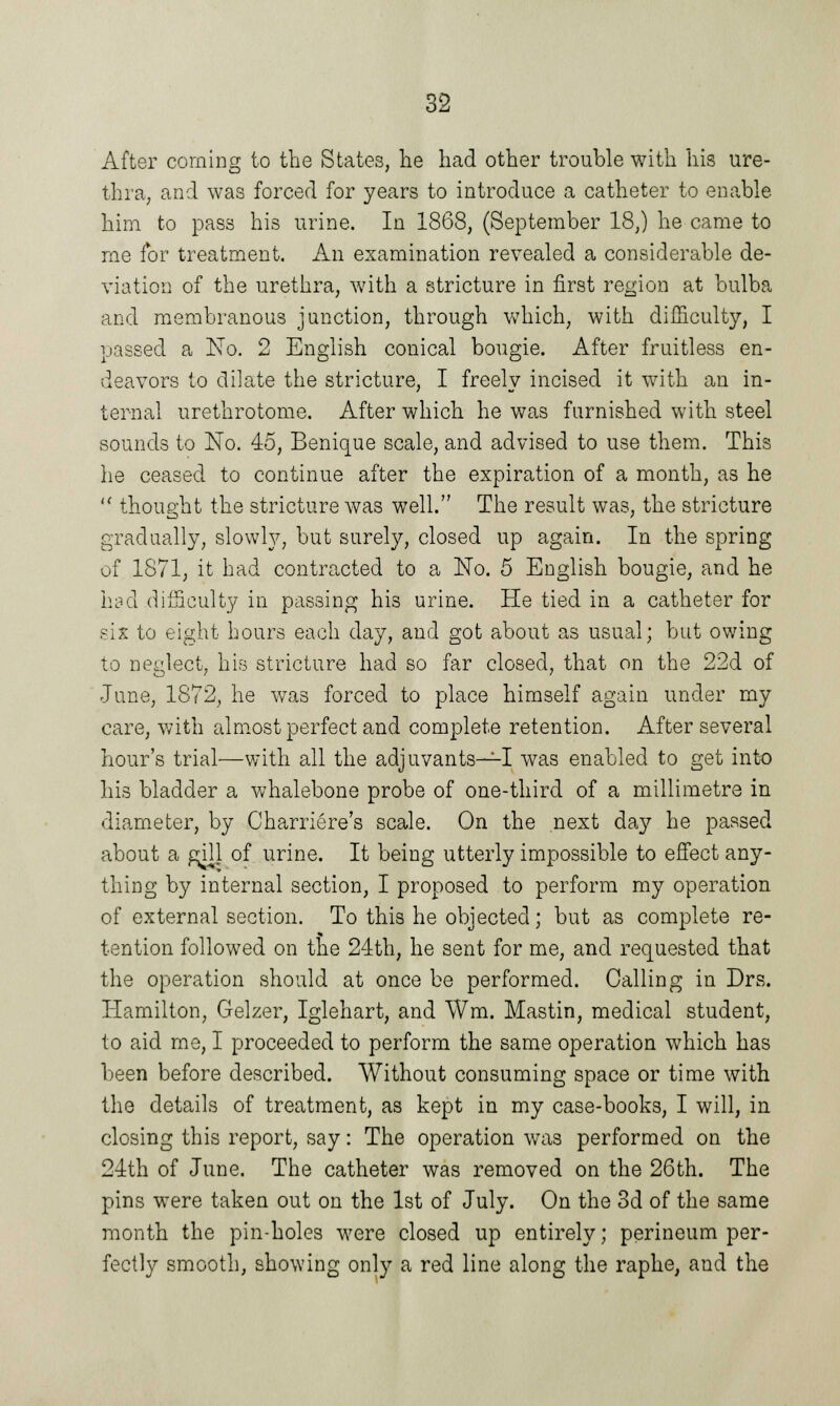 After corning to the States, lie had other trouble with his ure- thra, and was forced for years to introduce a catheter to enable him to pass his urine. In 1868, (September 18,) he came to me for treatment. An examination revealed a considerable de- viation of the urethra, with a stricture in first region at bulba and membranous junction, through which, with difficulty, I passed a No. 2 English conical bougie. After fruitless en- deavors to dilate the stricture, I freely incised it with an in- ternal urethrotome. After which he was furnished with steel sounds to No. 45, Benique scale, and advised to use them. This he ceased to continue after the expiration of a month, as he  thought the stricture was well. The result was, the stricture gradually, slowly, but surely, closed up again. In the spring of 1871, it had contracted to a No. 5 English bougie, and he had difficulty in passing his urine. He tied in a catheter for six to eight hours each day, and got about as usual; but owing to neglect, his stricture had so far closed, that on the 22d of June, 1872, he was forced to place himself again under my care, with almost perfect and complete retention. After several hour's trial—with all the adjuvants—I was enabled to get into his bladder a whalebone probe of one-third of a millimetre in diameter, by Charriere's scale. On the next day he passed about a g^ill of urine. It being utterly impossible to effect any- thing by internal section, I proposed to perform my operation of external section. To this he objected; but as complete re- tention followed on the 24th, he sent for me, and requested that the operation should at once be performed. Calling in Drs. Hamilton, Gelzer, Iglehart, and Wm. Mastin, medical student, to aid me, I proceeded to perform the same operation which has been before described. Without consuming space or time with the details of treatment, as kept in my case-books, I will, in closing this report, say: The operation was performed on the 24th of June. The catheter was removed on the 26th. The pins were taken out on the 1st of July. On the 3d of the same month the pin-holes were closed up entirely; perineum per- fectly smooth, showing only a red line along the raphe, and the