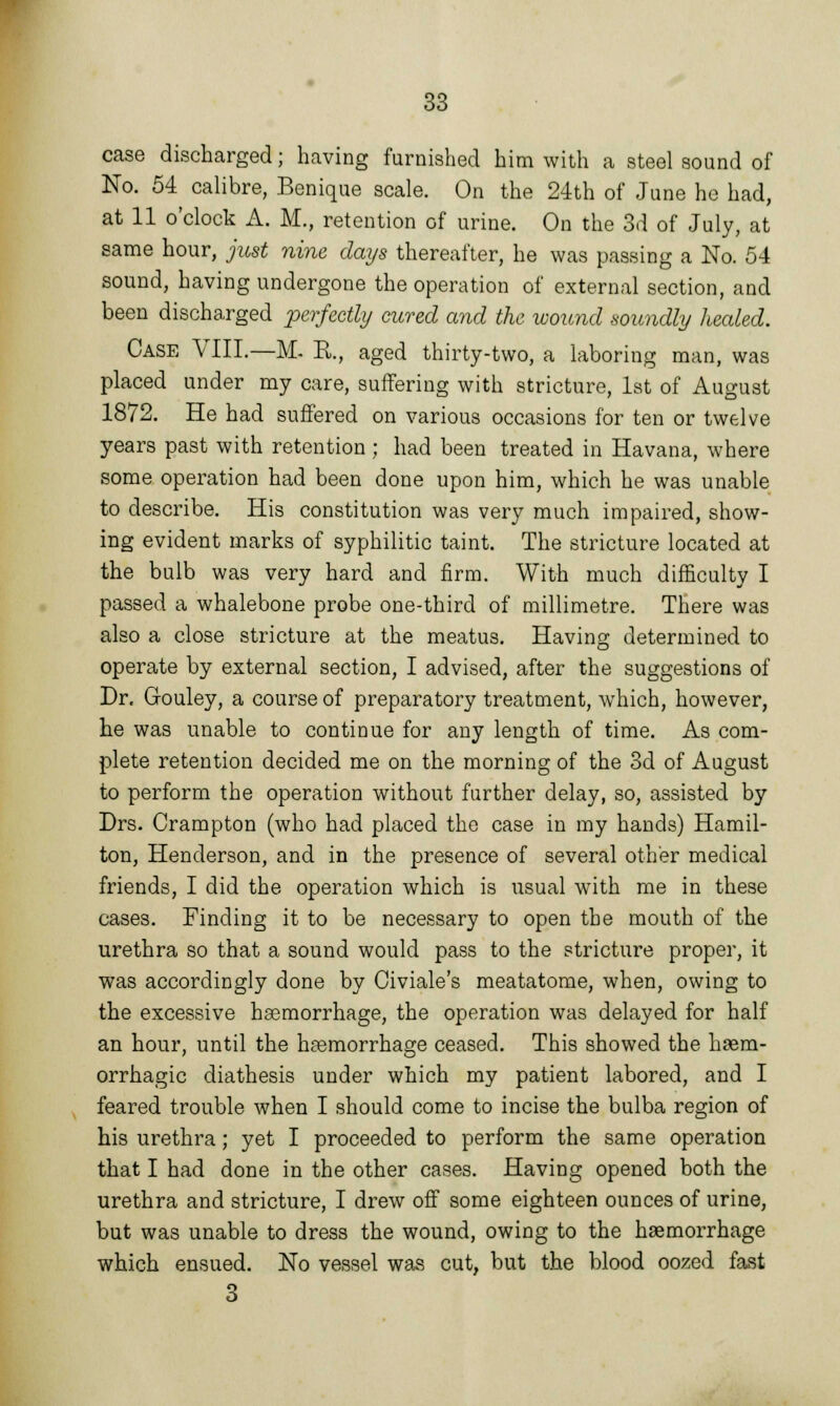 case discharged; having furnished him with a steel sound of No. 54 calibre, Benique scale. On the 24th of June he had, at 11 o'clock A. M., retention of urine. On the 3d of July, at same hour, just nine days thereafter, he was passing a No. 54 sound, having undergone the operation of external section, and been discharged perfectly cured and the wound soundly heeded. Case VIII.—M. R., aged thirty-two, a laboring man, was placed under my care, suffering with stricture, 1st of August 1872. He had suffered on various occasions for ten or twelve years past with retention; had been treated in Havana, where some operation had been done upon him, which he was unable to describe. His constitution was very much impaired, show- ing evident marks of syphilitic taint. The stricture located at the bulb was very hard and firm. With much difficulty I passed a whalebone probe one-third of millimetre. There was also a close stricture at the meatus. Having determined to operate by external section, I advised, after the suggestions of Dr. Gouley, a course of preparatory treatment, which, however, he was unable to continue for any length of time. As com- plete retention decided me on the morning of the 3d of August to perform the operation without further delay, so, assisted by Drs. Crampton (who had placed the case in my hands) Hamil- ton, Henderson, and in the presence of several other medical friends, I did the operation which is usual with me in these cases. Finding it to be necessary to open the mouth of the urethra so that a sound would pass to the stricture proper, it was accordingly done by Civiale's meatatome, when, owing to the excessive haemorrhage, the operation was delayed for half an hour, until the haemorrhage ceased. This showed the haem- orrhagic diathesis under which my patient labored, and I feared trouble when I should come to incise the bulba region of his urethra; yet I proceeded to perform the same operation that I had done in the other cases. Having opened both the urethra and stricture, I drew off some eighteen ounces of urine, but was unable to dress the wound, owing to the haemorrhage which ensued. No vessel was cut, but the blood oozed fast 3