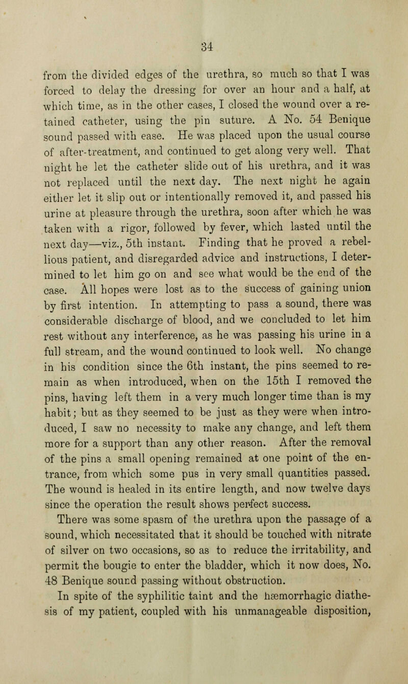 from the divided edges of the urethra, so much so that I was forced to delay the dressing for over an hour and a half, at which time, as in the other cases, I closed the wound over a re- tained catheter, using the pin suture. A No. 54 Benique sound passed with ease. He was placed upon the usual course of after-treatment, and continued to get along very well. That night he let the catheter slide out of his urethra, and it was not replaced until the next day. The next night he again either let it slip out or intentionally removed it, and passed his urine at pleasure through the urethra, soon after which he was taken with a rigor, followed by fever, which lasted until the next day—viz., 5th instant. Finding that he proved a rebel- lious patient, and disregarded advice and instructions, I deter- mined to let him go on and see what would be the end of the case. All hopes were lost as to the success of gaining union by first intention. In attempting to pass a sound, there was considerable discharge of blood, and we concluded to let him rest without any interference, as he was passing his urine in a full stream, and the wound continued to look well. No change in his condition since the 6th instant, the pins seemed to re- main as when introduced, when on the 15th I removed the pins, having left them in a very much longer time than is my habit; but as they seemed to be just as they were when intro- duced, I saw no necessity to make any change, and left them more for a support than any other reason. After the removal of the pins a small opening remained at one point of the en- trance, from which some pus in very small quantities passed. The wound is healed in its entire length, and now twelve days since the operation the result shows perfect success. There was some spasm of the urethra upon the passage of a sound, which necessitated that it should be touched with nitrate of silver on two occasions, so as to reduce the irritability, and permit the bougie to enter the bladder, which it now does, No. 48 Benique sound passing without obstruction. In spite of the syphilitic taint and the hemorrhagic diathe- sis of my patient, coupled with his unmanageable disposition,