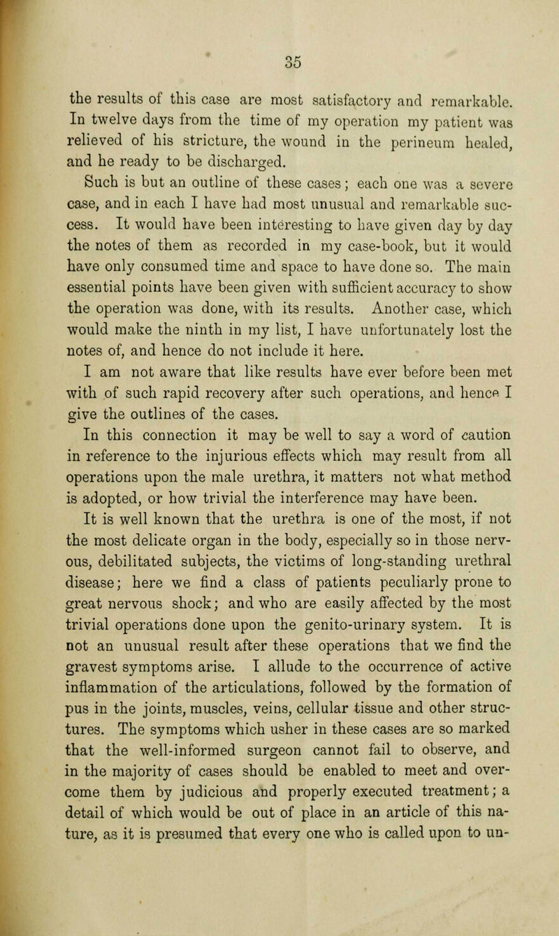 the results of this case are most satisfactory and remarkable. In twelve days from the time of my operation my patient was relieved of his stricture, the wound in the perineum healed, and he ready to be discharged. Such is but an outline of these cases; each one was a severe case, and in each I have had most unusual and remarkable suc- cess. It would have been interesting to have given day by day the notes of them as recorded in my case-book, but it would have only consumed time and space to have done so. The main essential points have been given with sufficient accuracy to show the operation was done, with its results. Another case, which would make the ninth in my list, I have unfortunately lost the notes of, and hence do not include it here. I am not aware that like results have ever before been met with of such rapid recovery after such operations, and hence I give the outlines of the cases. In this connection it may be well to say a word of caution in reference to the injurious effects which may result from all operations upon the male urethra, it matters not what method is adopted, or how trivial the interference may have been. It is well known that the urethra is one of the most, if not the most delicate organ in the body, especially so in those nerv- ous, debilitated subjects, the victims of long-standing urethral disease; here we find a class of patients peculiarly prone to great nervous shock; and who are easily affected by the most trivial operations done upon the genito-urinary system. It is not an unusual result after these operations that we find the gravest symptoms arise. I allude to the occurrence of active inflammation of the articulations, followed by the formation of pus in the joints, muscles, veins, cellular tissue and other struc- tures. The symptoms which usher in these cases are so marked that the well-informed surgeon cannot fail to observe, and in the majority of cases should be enabled to meet and over- come them by judicious and properly executed treatment; a detail of which would be out of place in an article of this na- ture, as it is presumed that every one who is called upon to un-