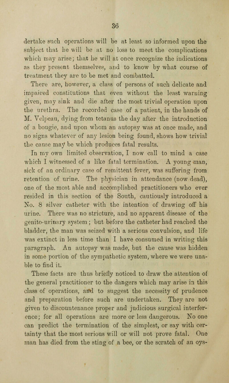 dertake such operations will be at least so informed upon the subject that he will be at no loss to meet the complications which may arise; that he will at once recognize the indications as they present themselves, and to know by what course of treatment they are to be met and combatted. There are, however, a class of persons of such delicate and impaired constitutions that even without the least warning given, may sink and die after the most trivial operation upon the urethra. The recorded case of a patient, in the hands of M. Velpeau, dying from tetanus the day after the introduction of a bougie, and upon whom an autopsy was at once made, and no signs whatever of any lesion being found, shows how trivial the cause may be which produces fatal results. In my own limited observation, I now call to mind a case which I witnessed of a like fatal termination. A young -man, sick of an ordinary case of remittent fever, was suffering from retention of urine. The physician in attendance (now dead), one of the most able and accomplished practitioners who ever resided in this section of the South, cautiously introduced a No. 8 silver catheter with the intention of drawing off his urine. There was no stricture, and no apparent disease of the genito-urinary system ; but before the catheter had reached the bladder, the man was seized with a serious convulsion, and life was extinct in less time than I have consumed in writing this paragraph. An autopsy was made, but the cause was hidden in some portion of the sympathetic system, where we were una- ble to find it. These facts are thus briefly noticed to draw the attention of the general practitioner to the dangers which may arise in this class of operations, and to suggest the necessity of prudence and preparation before such are undertaken. They are not given to discountenance proper and judicious surgical interfer- ence; for all operations are more or less dangerous. No one can predict the termination of the simplest, or say with cer- tainty that the most serious will or will not prove fatal. One man has died from the sting of a bee, or the scratch of an oys-