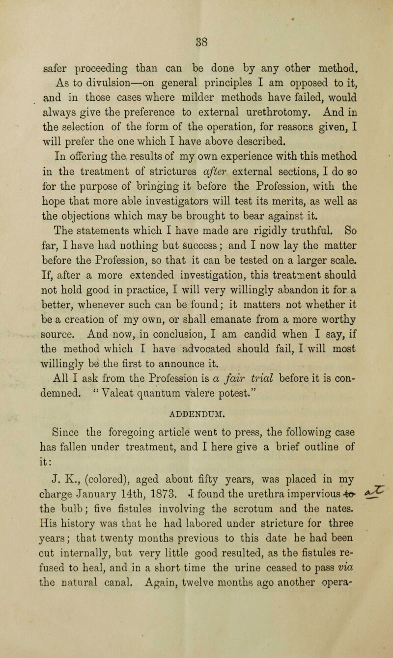 safer proceeding than can be done by any other method. As to divulsion—on general principles I am opposed to it, and in those cases where milder methods have failed, would always give the preference to external urethrotomy. And in the selection of the form of the operation, for reasons given, I will prefer the one which I have above described. In offering the results of my own experience with this method in the treatment of strictures after external sections, I do so for the purpose of bringing it before the Profession, with the hope that more able investigators will test its merits, as well as the objections which may be brought to bear against it. The statements which I have made are rigidly truthful. So far, I have had nothing but success; and I now lay the matter before the Profession, so that it can be tested on a larger scale. If, after a more extended investigation, this treatment should not hold good in practice, I will very willingly abandon it for a better, whenever such can be found; it matters not whether it be a creation of my own, or shall emanate from a more worthy source. And now, in conclusion, I am candid when I say, if the method which I have advocated should fail, I will most willingly be the first to announce it. All I ask from the Profession is a fair trial before it is con- demned.  Valeat quantum valere potest. ADDENDUM. Since the foregoing article went to press, the following case has fallen under treatment, and I here give a brief outline of it: J. K., (colored), aged about fifty years, was placed in my charge January 14th, 1873. -I found the urethra impervious ■$©► *^r the bulb; five fistules involving the scrotum and the nates. His history was that he had labored under stricture for three years; that twenty months previous to this date he had been cut internally, but very little good resulted, as the fistules re- fused to heal, and in a short time the urine ceased to pass via the natural canal. Again, twelve months ago another opera-